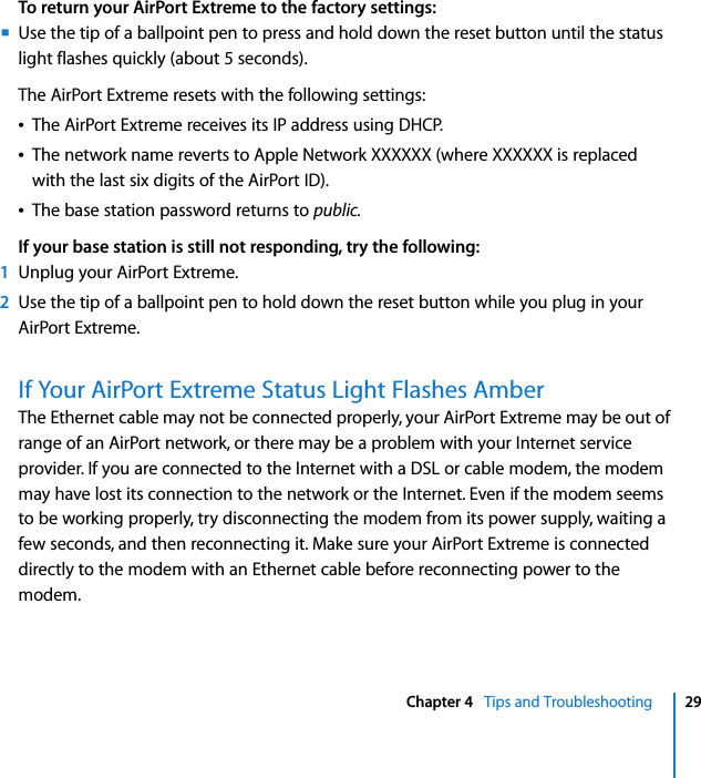  Chapter 4   Tips and Troubleshooting 29To return your AirPort Extreme to the factory settings:mUse the tip of a ballpoint pen to press and hold down the reset button until the status light flashes quickly (about 5 seconds).The AirPort Extreme resets with the following settings:ÂThe AirPort Extreme receives its IP address using DHCP.ÂThe network name reverts to Apple Network XXXXXX (where XXXXXX is replaced with the last six digits of the AirPort ID).ÂThe base station password returns to public.If your base station is still not responding, try the following:1Unplug your AirPort Extreme.2Use the tip of a ballpoint pen to hold down the reset button while you plug in your AirPort Extreme.If Your AirPort Extreme Status Light Flashes AmberThe Ethernet cable may not be connected properly, your AirPort Extreme may be out of range of an AirPort network, or there may be a problem with your Internet service provider. If you are connected to the Internet with a DSL or cable modem, the modem may have lost its connection to the network or the Internet. Even if the modem seems to be working properly, try disconnecting the modem from its power supply, waiting a few seconds, and then reconnecting it. Make sure your AirPort Extreme is connected directly to the modem with an Ethernet cable before reconnecting power to the modem.