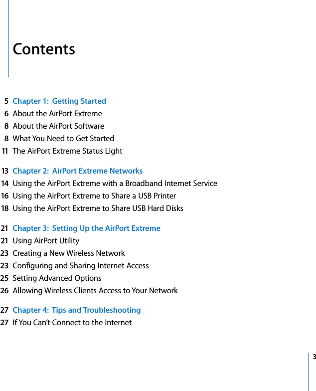  3   Contents 5Chapter 1:  Getting Started6 About the AirPort Extreme 8 About the AirPort Software 8 What You Need to Get Started 11 The AirPort Extreme Status Light 13 Chapter 2:  AirPort Extreme Networks14 Using the AirPort Extreme with a Broadband Internet Service 16 Using the AirPort Extreme to Share a USB Printer 18 Using the AirPort Extreme to Share USB Hard Disks 21 Chapter 3:  Setting Up the AirPort Extreme21 Using AirPort Utility 23 Creating a New Wireless Network 23 Configuring and Sharing Internet Access 25 Setting Advanced Options 26 Allowing Wireless Clients Access to Your Network 27 Chapter 4:  Tips and Troubleshooting27 If You Can’t Connect to the Internet