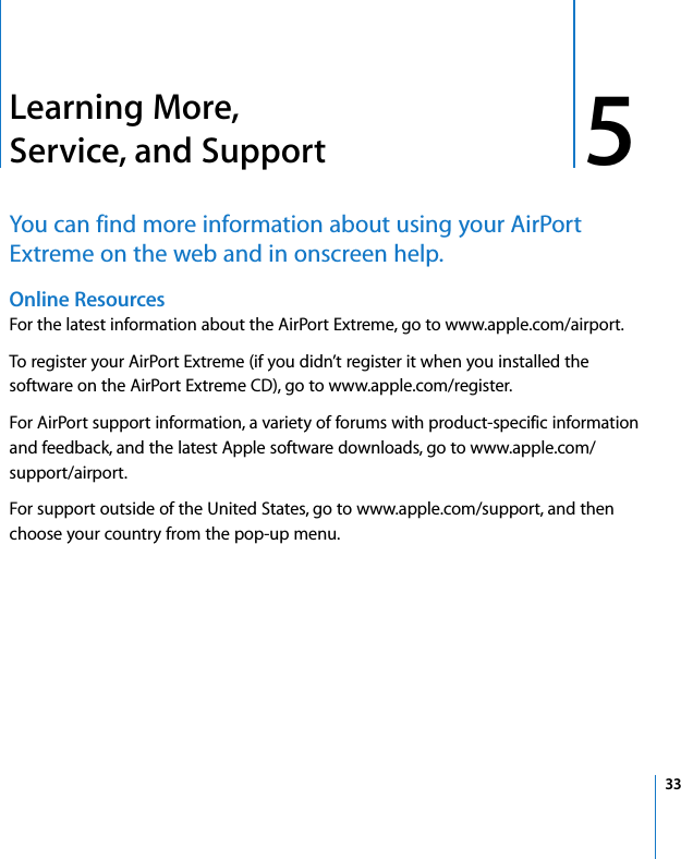 5 335Learning More, Service, and SupportYou can find more information about using your AirPort Extreme on the web and in onscreen help.Online Resources For the latest information about the AirPort Extreme, go to www.apple.com/airport.To register your AirPort Extreme (if you didn’t register it when you installed the software on the AirPort Extreme CD), go to www.apple.com/register.For AirPort support information, a variety of forums with product-specific information and feedback, and the latest Apple software downloads, go to www.apple.com/support/airport.For support outside of the United States, go to www.apple.com/support, and then choose your country from the pop-up menu.