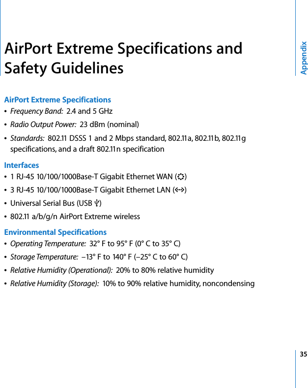  35AppendixAirPort Extreme Specifications and Safety GuidelinesAirPort Extreme SpecificationsÂFrequency Band:  2.4 and 5 GHzÂRadio Output Power:  23 dBm (nominal)ÂStandards:  802.11 DSSS 1 and 2 Mbps standard, 802.11a, 802.11b, 802.11g specifications, and a draft 802.11n specificationInterfacesÂ1 RJ-45 10/100/1000Base-T Gigabit Ethernet WAN (&lt;)Â3 RJ-45 10/100/1000Base-T Gigabit Ethernet LAN (G)ÂUniversal Serial Bus (USB d)Â802.11 a/b/g/n AirPort Extreme wirelessEnvironmental SpecificationsÂOperating Temperature:  32° F to 95° F (0° C to 35° C)ÂStorage Temperature:  –13° F to 140° F (–25° C to 60° C)ÂRelative Humidity (Operational):  20% to 80% relative humidityÂRelative Humidity (Storage):  10% to 90% relative humidity, noncondensing