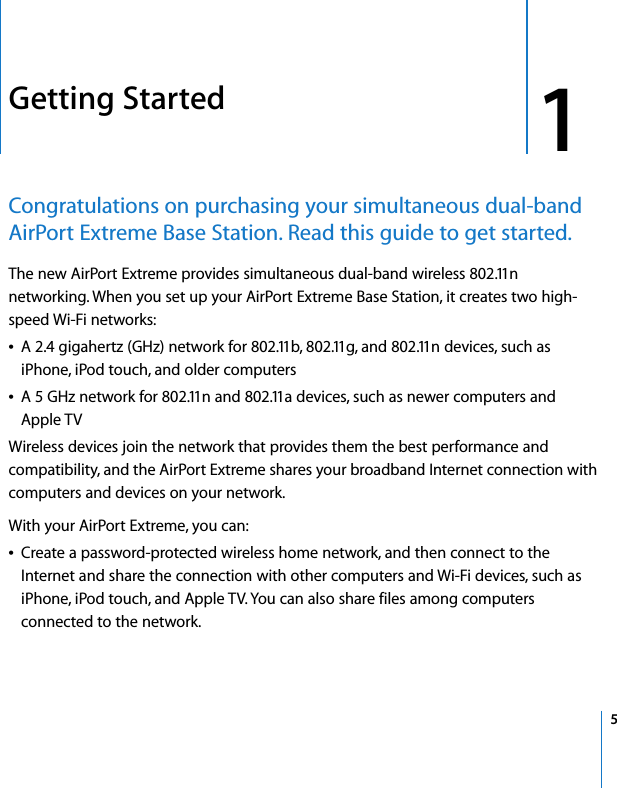  1   5 1 Getting Started Congratulations on purchasing your simultaneous dual-band AirPort Extreme Base Station. Read this guide to get started. The new AirPort Extreme provides simultaneous dual-band wireless 802.11n networking. When you set up your AirPort Extreme Base Station, it creates two high-speed Wi-Fi networks: Â A 2.4 gigahertz (GHz) network for 802.11b, 802.11g, and 802.11n devices, such as iPhone, iPod touch, and older computersÂ A 5 GHz network for 802.11n and 802.11a devices, such as newer computers and Apple TVWireless devices join the network that provides them the best performance and compatibility, and the AirPort Extreme shares your broadband Internet connection with computers and devices on your network.With your AirPort Extreme, you can:Â Create a password-protected wireless home network, and then connect to the Internet and share the connection with other computers and Wi-Fi devices, such as iPhone, iPod touch, and Apple TV. You can also share files among computers connected to the network.