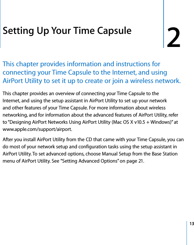  2   13 2 Setting Up Your Time Capsule This chapter provides information and instructions for connecting your Time Capsule to the Internet, and using AirPort Utility to set it up to create or join a wireless network. This chapter provides an overview of connecting your Time Capsule to the Internet, and using the setup assistant in AirPort Utility to set up your network and other features of your Time Capsule. For more information about wireless networking, and for information about the advanced features of AirPort Utility, refer to “Designing AirPort Networks Using AirPort Utility (Mac OS X v10.5 + Windows)” at www.apple.com/support/airport.After you install AirPort Utility from the CD that came with your Time Capsule, you can do most of your network setup and configuration tasks using the setup assistant in AirPort Utility. To set advanced options, choose Manual Setup from the Base Station menu of AirPort Utility. See “Setting Advanced Options” on page 21.