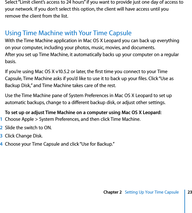  Chapter 2   Setting Up Your Time Capsule 23Select “Limit client’s access to 24 hours” if you want to provide just one day of access to your network. If you don’t select this option, the client will have access until you remove the client from the list.Using Time Machine with Your Time CapsuleWith the Time Machine application in Mac OS X Leopard you can back up everything on your computer, including your photos, music, movies, and documents.After you set up Time Machine, it automatically backs up your computer on a regular basis.If you’re using Mac OS X v10.5.2 or later, the first time you connect to your Time Capsule, Time Machine asks if you’d like to use it to back up your files. Click “Use as Backup Disk,” and Time Machine takes care of the rest.Use the Time Machine pane of System Preferences in Mac OS X Leopard to set up automatic backups, change to a different backup disk, or adjust other settings.To set up or adjust Time Machine on a computer using Mac OS X Leopard:1Choose Apple &gt; System Preferences, and then click Time Machine.2Slide the switch to ON.3Click Change Disk.4Choose your Time Capsule and click “Use for Backup.”