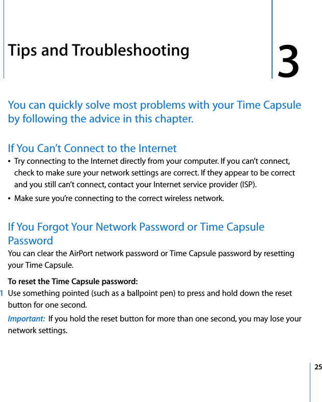 3 253Tips and TroubleshootingYou can quickly solve most problems with your Time Capsule by following the advice in this chapter.If You Can’t Connect to the InternetÂTry connecting to the Internet directly from your computer. If you can’t connect, check to make sure your network settings are correct. If they appear to be correct and you still can’t connect, contact your Internet service provider (ISP).ÂMake sure you’re connecting to the correct wireless network.If You Forgot Your Network Password or Time Capsule PasswordYou can clear the AirPort network password or Time Capsule password by resetting your Time Capsule. To reset the Time Capsule password:1Use something pointed (such as a ballpoint pen) to press and hold down the reset button for one second. Important:  If you hold the reset button for more than one second, you may lose your network settings.