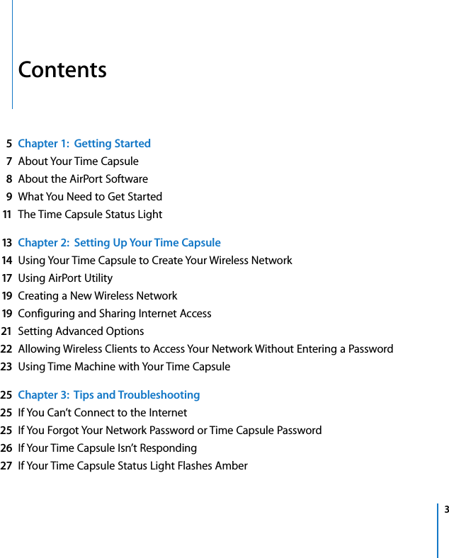    3 Contents 5Chapter 1:  Getting Started7 About Your Time Capsule 8 About the AirPort Software 9 What You Need to Get Started 11 The Time Capsule Status Light 13 Chapter 2:  Setting Up Your Time Capsule14 Using Your Time Capsule to Create Your Wireless Network 17 Using AirPort Utility 19 Creating a New Wireless Network 19 Configuring and Sharing Internet Access 21 Setting Advanced Options 22 Allowing Wireless Clients to Access Your Network Without Entering a Password 23 Using Time Machine with Your Time Capsule 25 Chapter 3:  Tips and Troubleshooting25 If You Can’t Connect to the Internet 25 If You Forgot Your Network Password or Time Capsule Password 26 If Your Time Capsule Isn’t Responding 27 If Your Time Capsule Status Light Flashes Amber