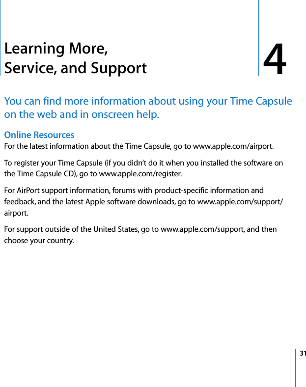4 314Learning More, Service, and SupportYou can find more information about using your Time Capsule on the web and in onscreen help.Online Resources For the latest information about the Time Capsule, go to www.apple.com/airport.To register your Time Capsule (if you didn’t do it when you installed the software on the Time Capsule CD), go to www.apple.com/register.For AirPort support information, forums with product-specific information and feedback, and the latest Apple software downloads, go to www.apple.com/support/airport.For support outside of the United States, go to www.apple.com/support, and then choose your country.