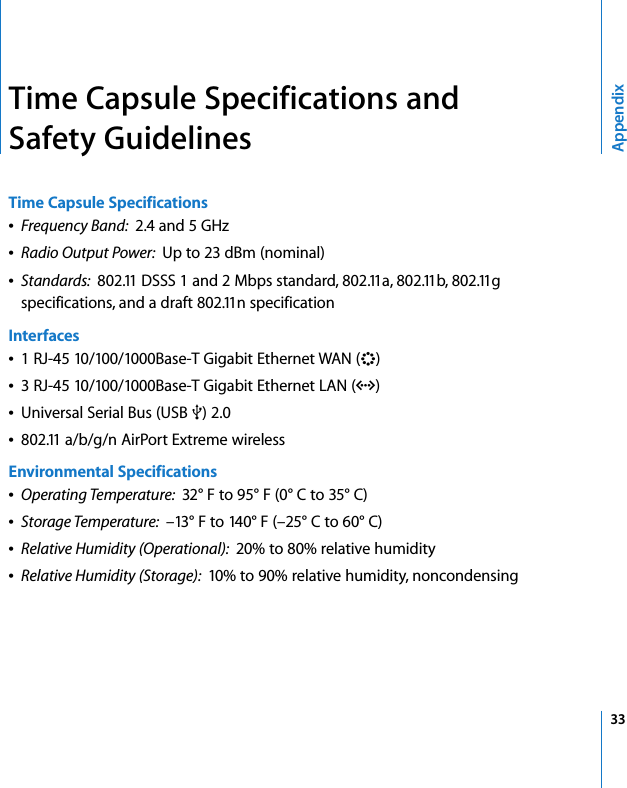  33AppendixTime Capsule Specifications and Safety GuidelinesTime Capsule SpecificationsÂFrequency Band:  2.4 and 5 GHzÂRadio Output Power:  Up to 23 dBm (nominal)ÂStandards:  802.11 DSSS 1 and 2 Mbps standard, 802.11a, 802.11b, 802.11g specifications, and a draft 802.11n specificationInterfacesÂ1 RJ-45 10/100/1000Base-T Gigabit Ethernet WAN (&lt;)Â3 RJ-45 10/100/1000Base-T Gigabit Ethernet LAN (G)ÂUniversal Serial Bus (USB d) 2.0Â802.11 a/b/g/n AirPort Extreme wirelessEnvironmental SpecificationsÂOperating Temperature:  32° F to 95° F (0° C to 35° C)ÂStorage Temperature:  –13° F to 140° F (–25° C to 60° C)ÂRelative Humidity (Operational):  20% to 80% relative humidityÂRelative Humidity (Storage):  10% to 90% relative humidity, noncondensing