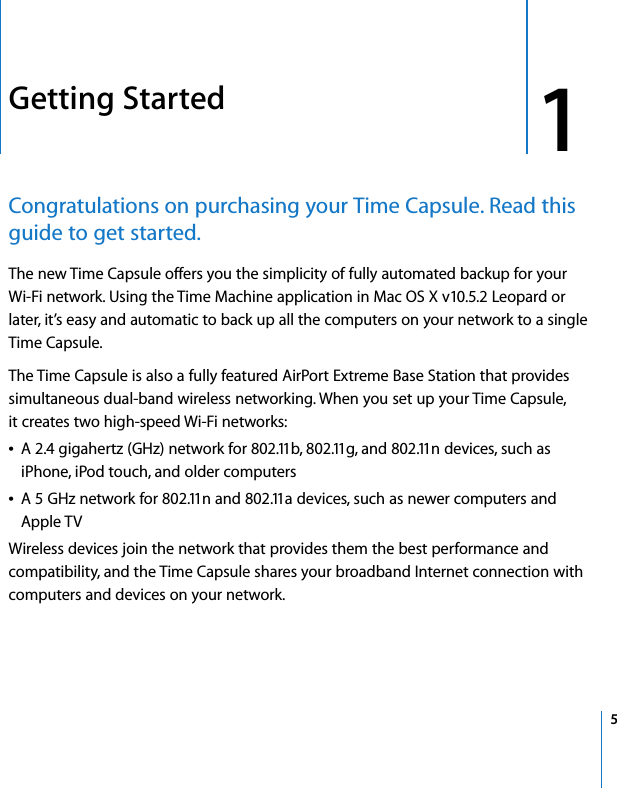  1   5 1 Getting Started Congratulations on purchasing your Time Capsule. Read this guide to get started. The new Time Capsule offers you the simplicity of fully automated backup for yourWi-Fi network. Using the Time Machine application in Mac OS X v10.5.2 Leopard or later, it’s easy and automatic to back up all the computers on your network to a single Time Capsule.The Time Capsule is also a fully featured AirPort Extreme Base Station that provides simultaneous dual-band wireless networking. When you set up your Time Capsule, it creates two high-speed Wi-Fi networks: Â A 2.4 gigahertz (GHz) network for 802.11b, 802.11g, and 802.11n devices, such as iPhone, iPod touch, and older computersÂ A 5 GHz network for 802.11n and 802.11a devices, such as newer computers and Apple TVWireless devices join the network that provides them the best performance and compatibility, and the Time Capsule shares your broadband Internet connection with computers and devices on your network.