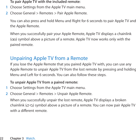 22 Chapter 3    Watch.Chapter 3    Watch.To pair Apple TV with the included remote:1  ChooseSettingsfromtheAppleTVmainmenu.2  ChooseGeneral&gt;Remotes&gt;PairAppleRemote.YoucanalsopressandholdMenuandRightfor6secondstopairAppleTVandtheAppleRemote.WhenyousuccessfullypairyourAppleRemote,AppleTVdisplaysachainlink()symbolaboveapictureofaremote.AppleTVnowworksonlywiththepairedremote.Unpairing Apple TV from a RemoteIfyoulosetheAppleRemotethatyoupairedAppleTVwith,youcanuseanyAppleRemotetounpairAppleTVfromthelostremotebypressingandholdingMenuandLeftfor6seconds.Youcanalsofollowthesesteps.To unpair Apple TV from a paired remote:1  ChooseSettingsfromtheAppleTVmainmenu.2  ChooseGeneral&gt;Remotes&gt;UnpairAppleRemote.Whenyousuccessfullyunpairthelostremote,AppleTVdisplaysabrokenchainlink( )symbolaboveapictureofaremote.YoucannowpairAppleTVwithadierentremote.