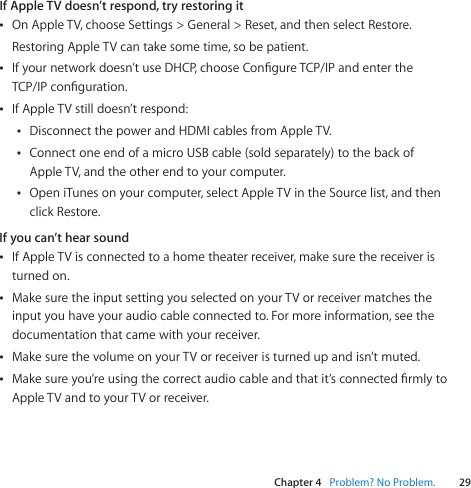 Chapter 4    Problem? No Problem.29Chapter 4    Problem? No Problem.If Apple TV doesn’t respond, try restoring itÂOnAppleTV,chooseSettings&gt;General&gt;Reset,andthenselectRestore.RestoringAppleTVcantakesometime,sobepatient.ÂIfyournetworkdoesn’tuseDHCP,chooseCongureTCP/IPandentertheTCP/IPconguration.ÂIfAppleTVstilldoesn’trespond:ÂDisconnectthepowerandHDMIcablesfromAppleTV.ÂConnectoneendofamicroUSBcable(soldseparately)tothebackofAppleTV,andtheotherendtoyourcomputer.ÂOpeniTunesonyourcomputer,selectAppleTVintheSourcelist,andthenclickRestore.If you can’t hear soundÂIfAppleTVisconnectedtoahometheaterreceiver,makesurethereceiveristurnedon.ÂMakesuretheinputsettingyouselectedonyourTVorreceivermatchestheinputyouhaveyouraudiocableconnectedto.Formoreinformation,seethedocumentationthatcamewithyourreceiver.ÂMakesurethevolumeonyourTVorreceiveristurnedupandisn’tmuted.ÂMakesureyou’reusingthecorrectaudiocableandthatit’sconnectedrmlytoAppleTVandtoyourTVorreceiver.