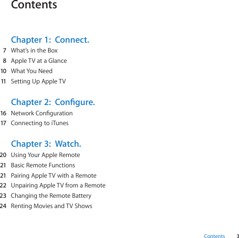 3ContentsContentsChapter 1:  Connect.  7 What’sintheBox  8 AppleTVataGlance  10 WhatYouNeed  11 SettingUpAppleTVChapter 2:  Congure.  16 NetworkConguration  17 ConnectingtoiTunesChapter 3:  Watch.  20 UsingYourAppleRemote  21 BasicRemoteFunctions  21 PairingAppleTVwithaRemote  22 UnpairingAppleTVfromaRemote  23 ChangingtheRemoteBattery  24 RentingMoviesandTVShows