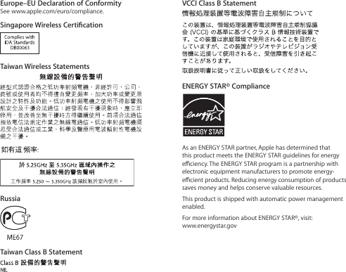 Europe–EU Declaration of ConformitySee www.apple.com/euro/compliance.Singapore Wireless CerticationTaiwan Wireless StatementsRussiaTaiwan Class B StatementVCCI Class B StatementENERGY STAR® ComplianceAs an ENERGY STAR partner, Apple has determined that this product meets the ENERGY STAR guidelines for energy eciency. The ENERGY STAR program is a partnership with electronic equipment manufacturers to promote energy-ecient products. Reducing energy consumption of products saves money and helps conserve valuable resources.This product is shipped with automatic power management enabled.For more information about ENERGY STAR®, visit: www.energystar.gov