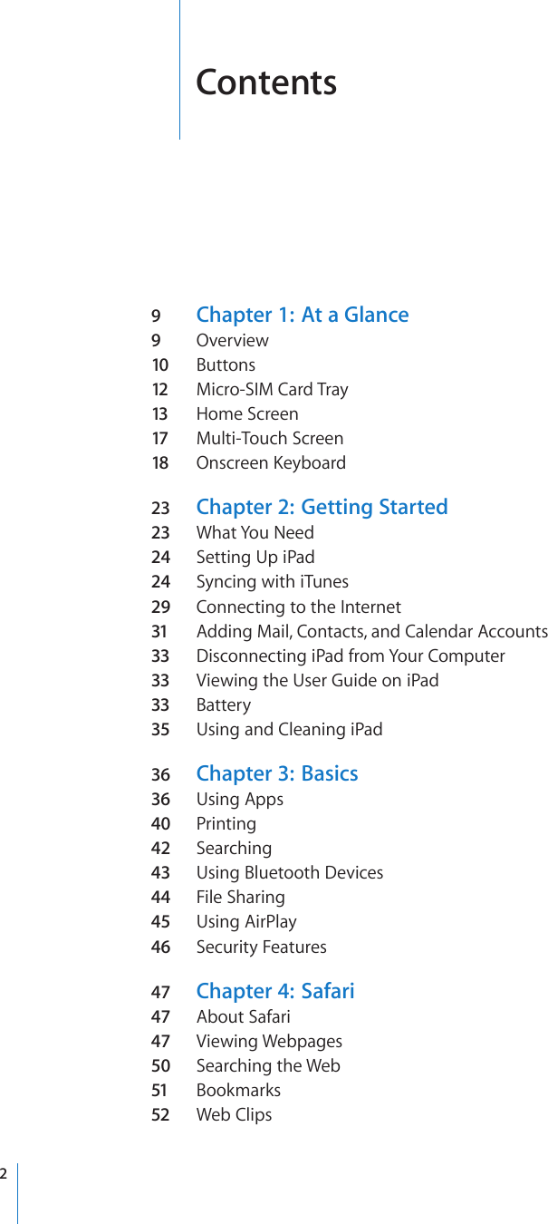 Contents9  Chapter 1:  At a Glance9  Overview10  Buttons12  Micro-SIM Card Tray 13  Home Screen17  Multi-Touch Screen18  Onscreen Keyboard23  Chapter 2:  Getting Started23  What You Need24  Setting Up iPad24  Syncing with iTunes29  Connecting to the Internet31  Adding Mail, Contacts, and Calendar Accounts33  Disconnecting iPad from Your Computer33  Viewing the User Guide on iPad33  Battery35  Using and Cleaning iPad36  Chapter 3:  Basics36  Using Apps40  Printing42  Searching43  Using Bluetooth Devices44  File Sharing45  Using AirPlay46  Security Features47  Chapter 4:  Safari47  About Safari47  Viewing Webpages50  Searching the Web51  Bookmarks52  Web Clips2