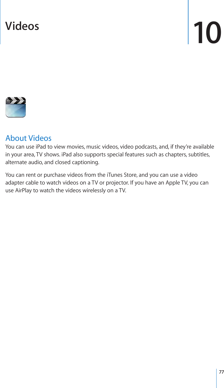 Videos 10About VideosYou can use iPad to view movies, music videos, video podcasts, and, if they’re available in your area, TV shows. iPad also supports special features such as chapters, subtitles, alternate audio, and closed captioning.You can rent or purchase videos from the iTunes Store, and you can use a video adapter cable to watch videos on a TV or projector. If you have an Apple TV, you can use AirPlay to watch the videos wirelessly on a TV.77