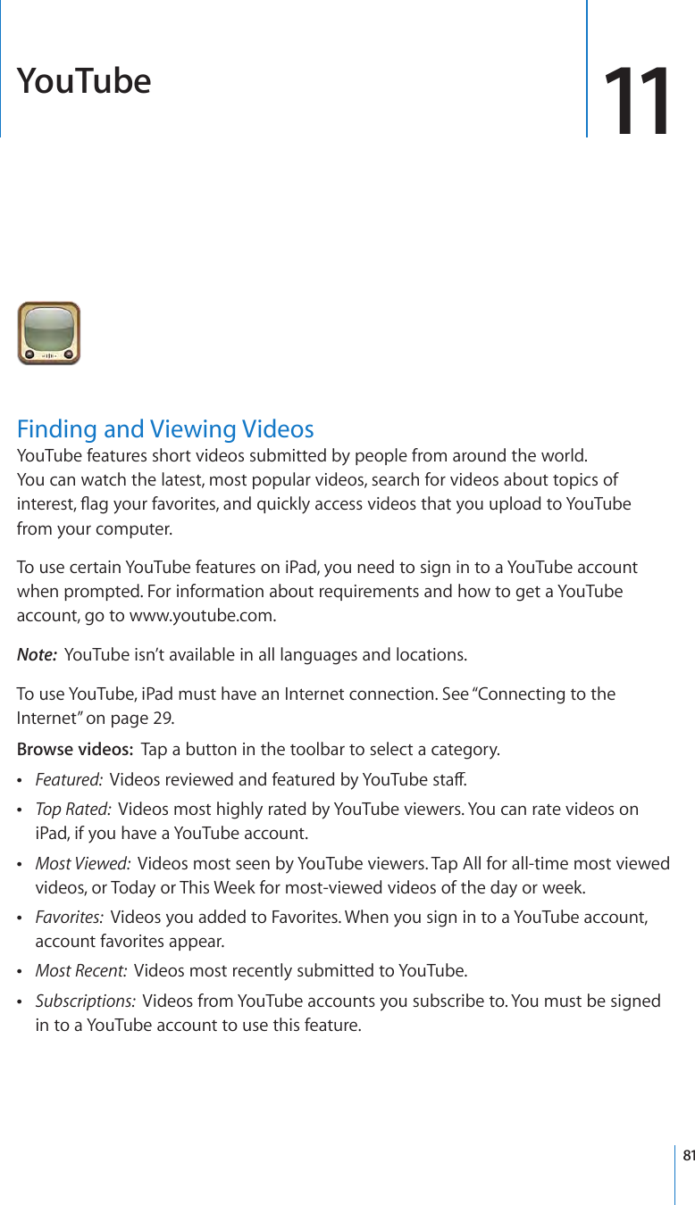 YouTube 11Finding and Viewing VideosYouTube features short videos submitted by people from around the world.  You can watch the latest, most popular videos, search for videos about topics of interest, ag your favorites, and quickly access videos that you upload to YouTube  from your computer.To use certain YouTube features on iPad, you need to sign in to a YouTube account when prompted. For information about requirements and how to get a YouTube account, go to www.youtube.com.Note:  YouTube isn’t available in all languages and locations.To use YouTube, iPad must have an Internet connection. See “Connecting to the Internet” on page 29.Browse videos:  Tap a button in the toolbar to select a category. ÂFeatured:  Videos reviewed and featured by YouTube sta. ÂTop Rated:  Videos most highly rated by YouTube viewers. You can rate videos on iPad, if you have a YouTube account. ÂMost Viewed:  Videos most seen by YouTube viewers. Tap All for all-time most viewed videos, or Today or This Week for most-viewed videos of the day or week. ÂFavorites:  Videos you added to Favorites. When you sign in to a YouTube account, account favorites appear. ÂMost Recent:  Videos most recently submitted to YouTube. ÂSubscriptions:  Videos from YouTube accounts you subscribe to. You must be signed in to a YouTube account to use this feature.81