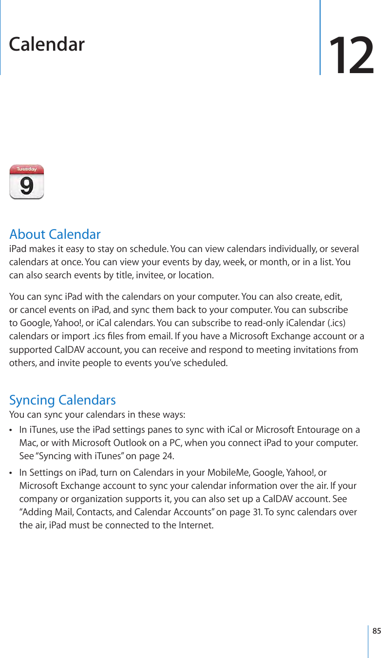 Calendar 12About CalendariPad makes it easy to stay on schedule. You can view calendars individually, or several calendars at once. You can view your events by day, week, or month, or in a list. You can also search events by title, invitee, or location.You can sync iPad with the calendars on your computer. You can also create, edit, or cancel events on iPad, and sync them back to your computer. You can subscribe to Google, Yahoo!, or iCal calendars. You can subscribe to read-only iCalendar (.ics) calendars or import .ics les from email. If you have a Microsoft Exchange account or a supported CalDAV account, you can receive and respond to meeting invitations from others, and invite people to events you’ve scheduled.Syncing CalendarsYou can sync your calendars in these ways:In iTunes, use the iPad settings panes to sync with iCal or Microsoft Entourage on a  ÂMac, or with Microsoft Outlook on a PC, when you connect iPad to your computer. See “Syncing with iTunes” on page 24.In Settings on iPad, turn on Calendars in your MobileMe, Google, Yahoo!, or  ÂMicrosoft Exchange account to sync your calendar information over the air. If your company or organization supports it, you can also set up a CalDAV account. See “Adding Mail, Contacts, and Calendar Accounts” on page 31. To sync calendars over the air, iPad must be connected to the Internet.85