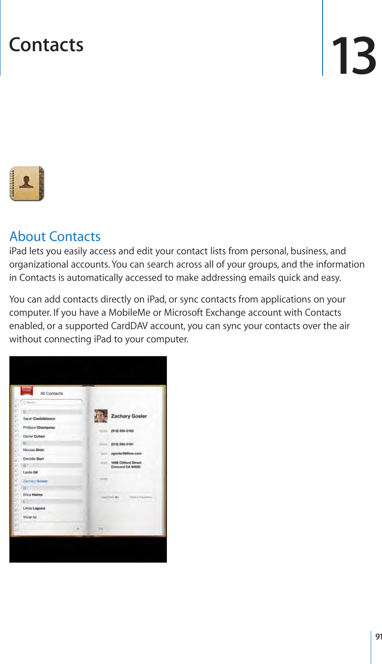 Contacts 13About ContactsiPad lets you easily access and edit your contact lists from personal, business, and organizational accounts. You can search across all of your groups, and the information in Contacts is automatically accessed to make addressing emails quick and easy. You can add contacts directly on iPad, or sync contacts from applications on your computer. If you have a MobileMe or Microsoft Exchange account with Contacts enabled, or a supported CardDAV account, you can sync your contacts over the air without connecting iPad to your computer.91