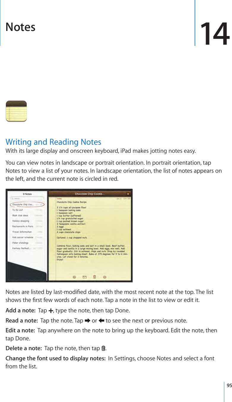 Notes 14Writing and Reading NotesWith its large display and onscreen keyboard, iPad makes jotting notes easy. You can view notes in landscape or portrait orientation. In portrait orientation, tap Notes to view a list of your notes. In landscape orientation, the list of notes appears on the left, and the current note is circled in red. Notes are listed by last-modied date, with the most recent note at the top. The list shows the rst few words of each note. Tap a note in the list to view or edit it.Add a note:  Tap  , type the note, then tap Done.Read a note:  Tap the note. Tap   or   to see the next or previous note.Edit a note:  Tap anywhere on the note to bring up the keyboard. Edit the note, then tap Done.Delete a note:  Tap the note, then tap  .Change the font used to display notes:  In Settings, choose Notes and select a font from the list.95