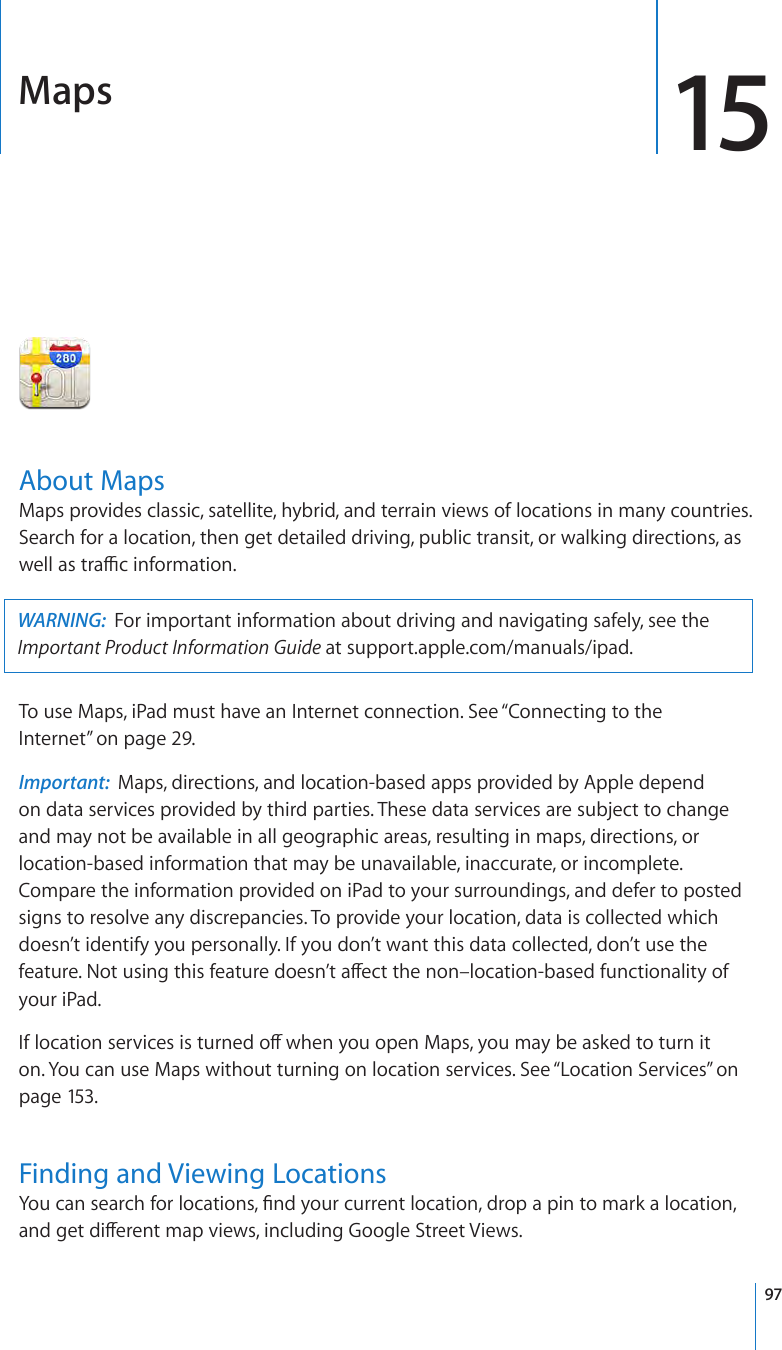 Maps 15About MapsMaps provides classic, satellite, hybrid, and terrain views of locations in many countries. Search for a location, then get detailed driving, public transit, or walking directions, as well as trac information.WARNING:  For important information about driving and navigating safely, see the Important Product Information Guide at support.apple.com/manuals/ipad.To use Maps, iPad must have an Internet connection. See “Connecting to the Internet” on page 29.Important:  Maps, directions, and location-based apps provided by Apple depend  on data services provided by third parties. These data services are subject to change and may not be available in all geographic areas, resulting in maps, directions, or location-based information that may be unavailable, inaccurate, or incomplete. Compare the information provided on iPad to your surroundings, and defer to posted signs to resolve any discrepancies. To provide your location, data is collected which doesn’t identify you personally. If you don’t want this data collected, don’t use the feature. Not using this feature doesn’t aect the non–location-based functionality of your iPad.If location services is turned o when you open Maps, you may be asked to turn it on. You can use Maps without turning on location services. See “Location Services” on page 153.Finding and Viewing LocationsYou can search for locations, nd your current location, drop a pin to mark a location, and get dierent map views, including Google Street Views.97