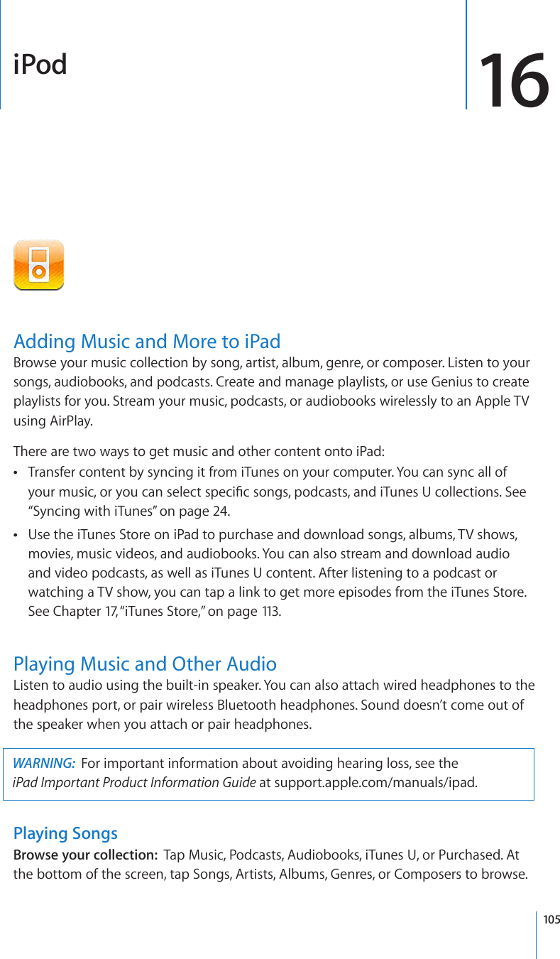 iPod 16Adding Music and More to iPadBrowse your music collection by song, artist, album, genre, or composer. Listen to your songs, audiobooks, and podcasts. Create and manage playlists, or use Genius to create playlists for you. Stream your music, podcasts, or audiobooks wirelessly to an Apple TV using AirPlay.There are two ways to get music and other content onto iPad:Transfer content by syncing it from iTunes on your computer. You can sync all of  Âyour music, or you can select specic songs, podcasts, and iTunes U collections. See “Syncing with iTunes” on page 24.Use the iTunes Store on iPad to purchase and download songs, albums, TV shows,  Âmovies, music videos, and audiobooks. You can also stream and download audio and video podcasts, as well as iTunes U content. After listening to a podcast or watching a TV show, you can tap a link to get more episodes from the iTunes Store. See Chapter 17, “ iTunes Store,” on page 113 .Playing Music and Other AudioListen to audio using the built-in speaker. You can also attach wired headphones to the headphones port, or pair wireless Bluetooth headphones. Sound doesn’t come out of the speaker when you attach or pair headphones.WARNING:  For important information about avoiding hearing loss, see the  iPad Important Product Information Guide at support.apple.com/manuals/ipad.Playing SongsBrowse your collection:  Tap Music, Podcasts, Audiobooks, iTunes U, or Purchased. At the bottom of the screen, tap Songs, Artists, Albums, Genres, or Composers to browse.105