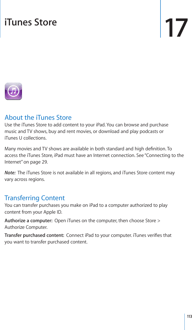 iTunes Store 17About the iTunes StoreUse the iTunes Store to add content to your iPad. You can browse and purchase  music and TV shows, buy and rent movies, or download and play podcasts or  iTunes U collections. Many movies and TV shows are available in both standard and high denition. To access the iTunes Store, iPad must have an Internet connection. See “Connecting to the Internet” on page 29.Note:  The iTunes Store is not available in all regions, and iTunes Store content may vary across regions.Transferring ContentYou can transfer purchases you make on iPad to a computer authorized to play content from your Apple ID. Authorize a computer:  Open iTunes on the computer, then choose Store &gt;  Authorize Computer.Transfer purchased content:  Connect iPad to your computer. iTunes veries that  you want to transfer purchased content.113