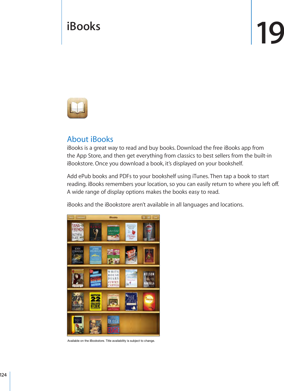 iBooks 19About iBooksiBooks is a great way to read and buy books. Download the free iBooks app from the App Store, and then get everything from classics to best sellers from the built-in iBookstore. Once you download a book, it’s displayed on your bookshelf.Add ePub books and PDFs to your bookshelf using iTunes. Then tap a book to start reading. iBooks remembers your location, so you can easily return to where you left o. A wide range of display options makes the books easy to read.iBooks and the iBookstore aren’t available in all languages and locations.AvailableontheiBookstore.Titleavailabilityissubjecttochange.124