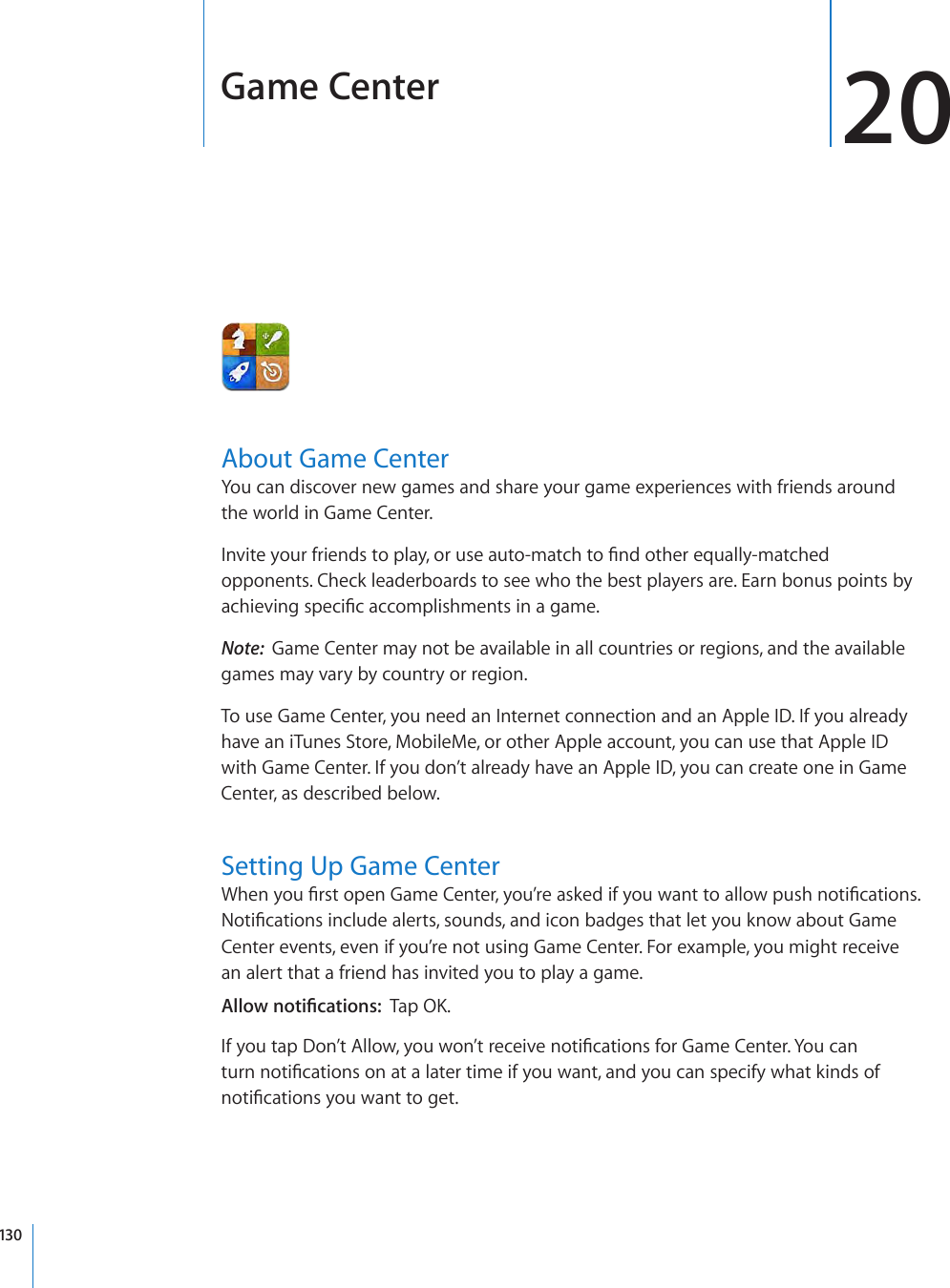 Game Center 20About Game CenterYou can discover new games and share your game experiences with friends around the world in Game Center. Invite your friends to play, or use auto-match to nd other equally-matched opponents. Check leaderboards to see who the best players are. Earn bonus points by achieving specic accomplishments in a game.Note:  Game Center may not be available in all countries or regions, and the available games may vary by country or region.To use Game Center, you need an Internet connection and an Apple ID. If you already have an iTunes Store, MobileMe, or other Apple account, you can use that Apple ID with Game Center. If you don’t already have an Apple ID, you can create one in Game Center, as described below.Setting Up Game CenterWhen you rst open Game Center, you’re asked if you want to allow push notications. Notications include alerts, sounds, and icon badges that let you know about Game Center events, even if you’re not using Game Center. For example, you might receive an alert that a friend has invited you to play a game. Allow notications:  Tap OK.If you tap Don’t Allow, you won’t receive notications for Game Center. You can turn notications on at a later time if you want, and you can specify what kinds of notications you want to get.130
