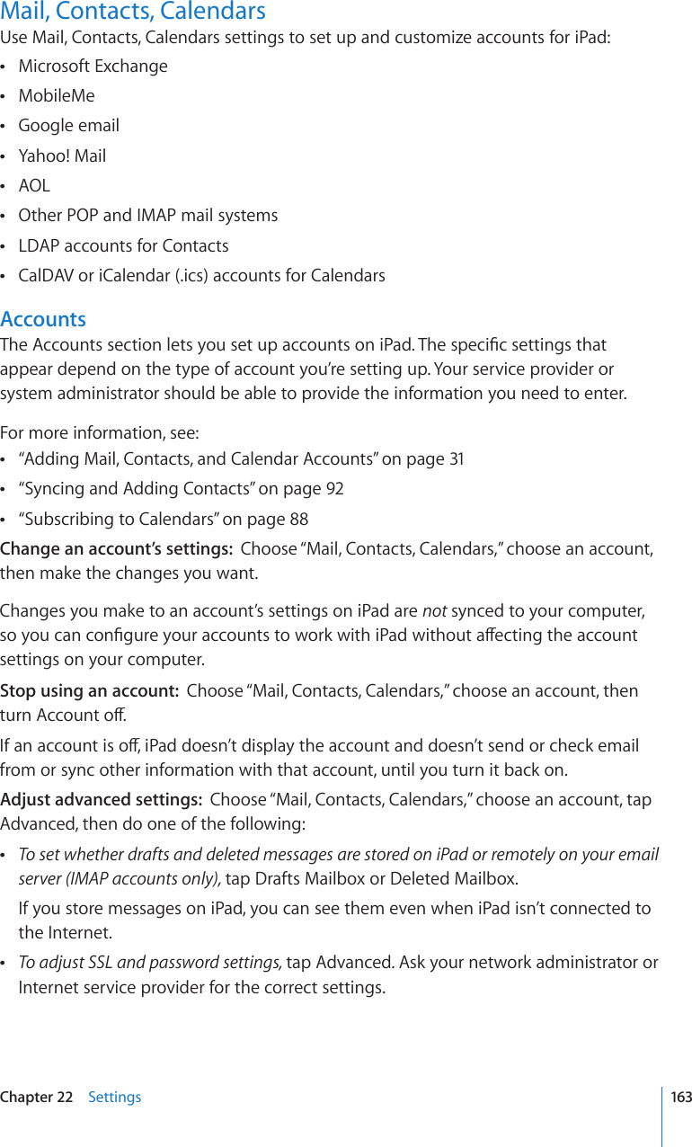Mail, Contacts, CalendarsUse Mail, Contacts, Calendars settings to set up and customize accounts for iPad: Microsoft Exchange ÂMobileMe ÂGoogle email ÂYahoo! Mail ÂAOL ÂOther POP and IMAP mail systems ÂLDAP accounts for Contacts ÂCalDAV or iCalendar (.ics) accounts for Calendars ÂAccountsThe Accounts section lets you set up accounts on iPad. The specic settings that appear depend on the type of account you’re setting up. Your service provider or system administrator should be able to provide the information you need to enter.For more information, see: “ ÂAdding Mail, Contacts, and Calendar Accounts” on page 31“ ÂSyncing and Adding Contacts” on page 92“ ÂSubscribing to Calendars” on page 88Change an account’s settings:  Choose “Mail, Contacts, Calendars,” choose an account, then make the changes you want.Changes you make to an account’s settings on iPad are not synced to your computer, so you can congure your accounts to work with iPad without aecting the account settings on your computer.Stop using an account:  Choose “Mail, Contacts, Calendars,” choose an account, then turn Account o.If an account is o, iPad doesn’t display the account and doesn’t send or check email from or sync other information with that account, until you turn it back on.Adjust advanced settings:  Choose “Mail, Contacts, Calendars,” choose an account, tap Advanced, then do one of the following: ÂTo set whether drafts and deleted messages are stored on iPad or remotely on your email server (IMAP accounts only), tap Drafts Mailbox or Deleted Mailbox.If you store messages on iPad, you can see them even when iPad isn’t connected to the Internet. ÂTo adjust SSL and password settings, tap Advanced. Ask your network administrator or Internet service provider for the correct settings.163Chapter 22    Settings