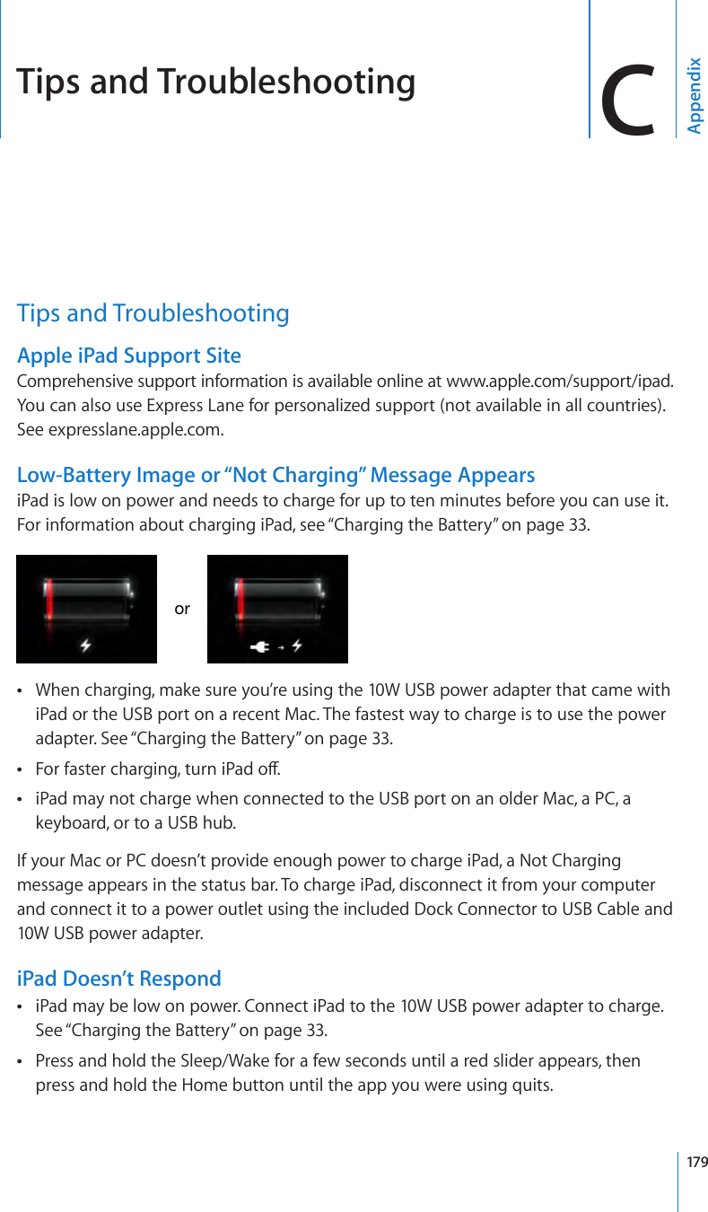 Tips and Troubleshooting CAppendixTips and TroubleshootingApple iPad Support SiteComprehensive support information is available online at www.apple.com/support/ipad. You can also use Express Lane for personalized support (not available in all countries). See expresslane.apple.com.  Low-Battery Image or “Not Charging” Message AppearsiPad is low on power and needs to charge for up to ten minutes before you can use it. For information about charging iPad, see “Charging the Battery” on page 33.orWhen charging, make sure you’re using the 10W USB power adapter that came with  ÂiPad or the USB port on a recent Mac. The fastest way to charge is to use the power adapter. See “Charging the Battery” on page 33.For faster charging, turn iPad o. ÂiPad may not charge when connected to the USB port on an older Mac, a PC, a  Âkeyboard, or to a USB hub.If your Mac or PC doesn’t provide enough power to charge iPad, a Not Charging message appears in the status bar. To charge iPad, disconnect it from your computer and connect it to a power outlet using the included Dock Connector to USB Cable and 10W USB power adapter.iPad Doesn’t RespondiPad may be low on power. Connect iPad to the 10W USB power adapter to charge.  ÂSee “Charging the Battery” on page 33.Press and hold the Sleep/Wake for a few seconds until a red slider appears, then  Âpress and hold the Home button until the app you were using quits.179