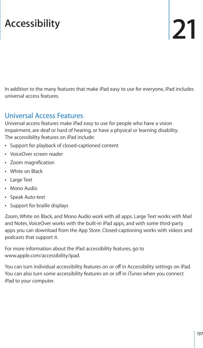 Accessibility 21In addition to the many features that make iPad easy to use for everyone, iPad includes universal access features. Universal Access FeaturesUniversal access features make iPad easy to use for people who have a vision impairment, are deaf or hard of hearing, or have a physical or learning disability.  The accessibility features on iPad include:Support for playback of closed-captioned content ÂVoiceOver screen reader ÂZoom magnication ÂWhite on Black ÂLarge Text ÂMono Audio ÂSpeak Auto-text ÂSupport for braille displays ÂZoom, White on Black, and Mono Audio work with all apps. Large Text works with Mail and Notes. VoiceOver works with the built-in iPad apps, and with some third-party apps you can download from the App Store. Closed-captioning works with videos and podcasts that support it.For more information about the iPad accessibility features, go to  www.apple.com/accessibility/ipad.You can turn individual accessibility features on or o in Accessibility settings on iPad. You can also turn some accessibility features on or o in iTunes when you connect iPad to your computer. 137