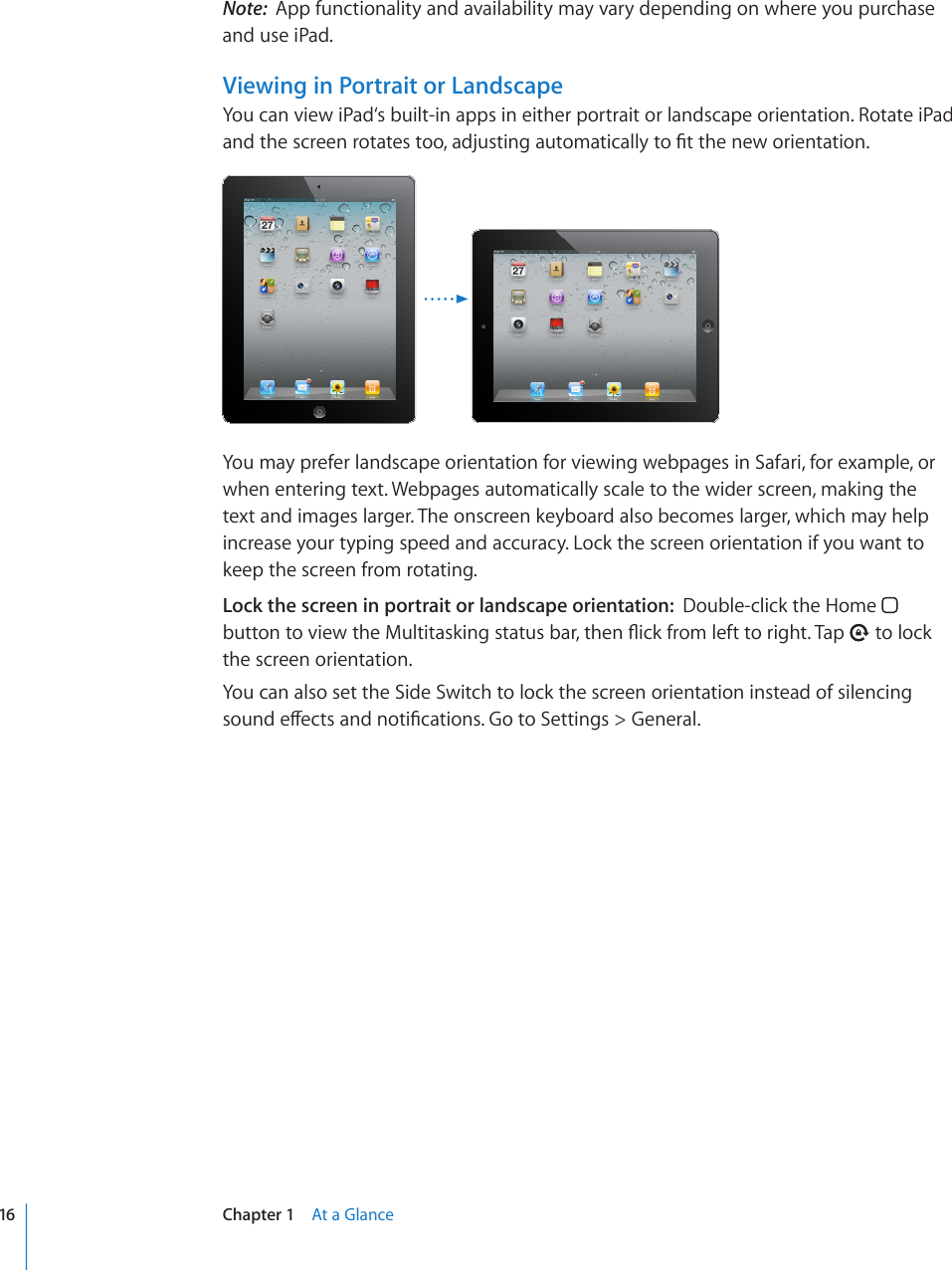 Note:  App functionality and availability may vary depending on where you purchase and use iPad.Viewing in Portrait or LandscapeYou can view iPad‘s built-in apps in either portrait or landscape orientation. Rotate iPad CPFVJGUETGGPTQVCVGUVQQCFLWUVKPICWVQOCVKECNN[VQ°VVJGPGYQTKGPVCVKQPYou may prefer landscape orientation for viewing webpages in Safari, for example, or when entering text. Webpages automatically scale to the wider screen, making the text and images larger. The onscreen keyboard also becomes larger, which may help increase your typing speed and accuracy. Lock the screen orientation if you want to keep the screen from rotating.Lock the screen in portrait or landscape orientation:  Double-click the Home   DWVVQPVQXKGYVJG/WNVKVCUMKPIUVCVWUDCTVJGP±KEMHTQONGHVVQTKIJV6CR  to lock the screen orientation.You can also set the Side Switch to lock the screen orientation instead of silencing UQWPFGÒGEVUCPFPQVK°ECVKQPU)QVQ5GVVKPIU )GPGTCN16 Chapter 1    At a Glance