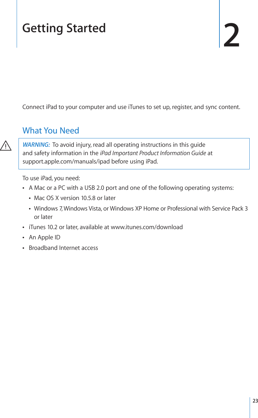 Getting Started 2Connect iPad to your computer and use iTunes to set up, register, and sync content.What You NeedWARNING:  6QCXQKFKPLWT[TGCFCNNQRGTCVKPIKPUVTWEVKQPUKPVJKUIWKFG and safety information in the iPad Important Product Information Guide at  support.apple.com/manuals/ipad before using iPad.To use iPad, you need:A Mac or a PC with a USB 2.0 port and one of the following operating systems: Mac OS X version 10.5.8 or later Windows 7, Windows Vista, or Windows XP Home or Professional with Service Pack 3  or lateriTunes 10.2 or later, available at  www.itunes.com/downloadAn Apple ID Broadband Internet access 23
