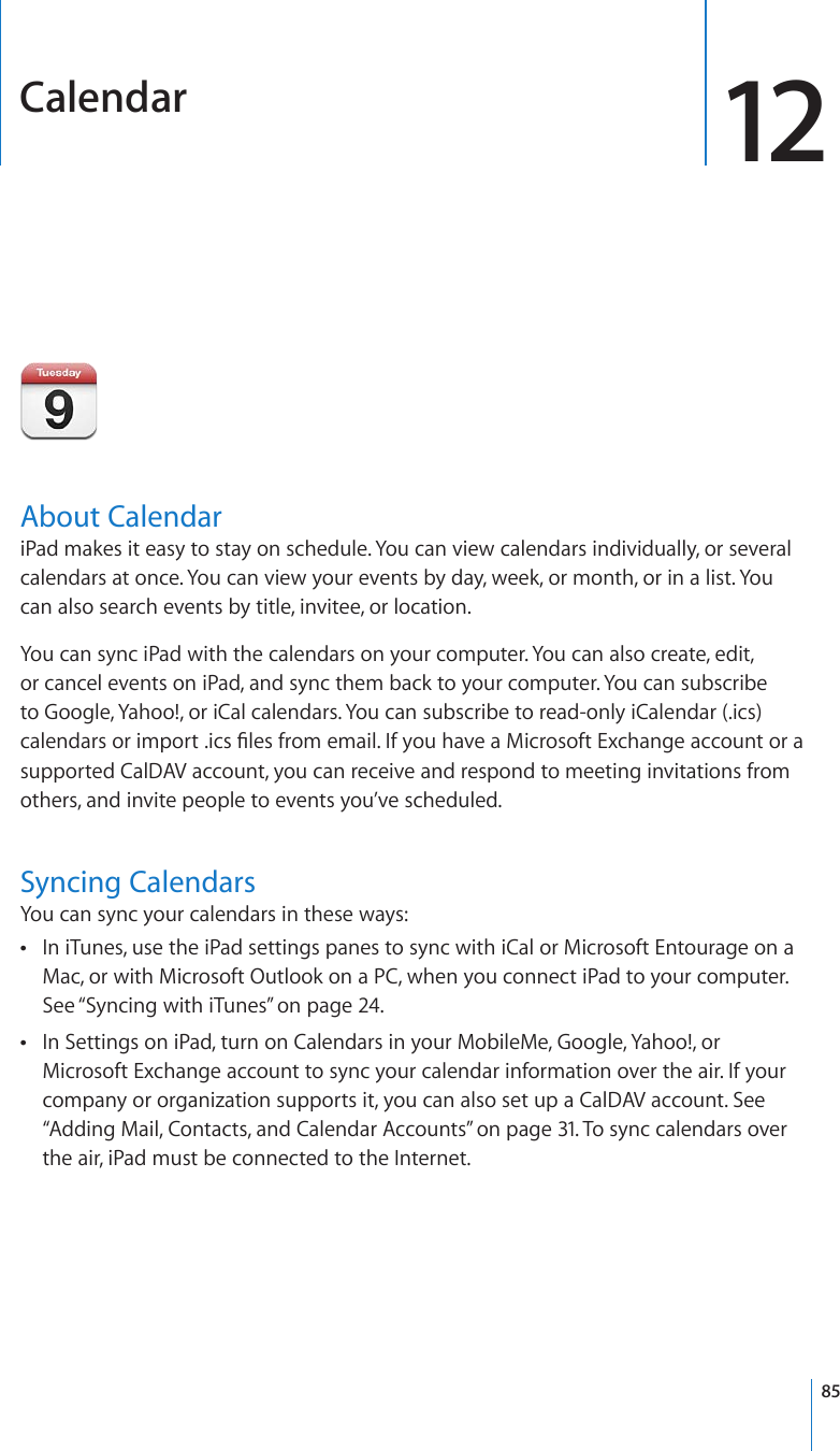 Calendar 12About CalendariPad makes it easy to stay on schedule. You can view calendars individually, or several calendars at once. You can view your events by day, week, or month, or in a list. You can also search events by title, invitee, or location.You can sync iPad with the calendars on your computer. You can also create, edit, or cancel events on iPad, and sync them back to your computer. You can subscribe to Google, Yahoo!, or iCal calendars. You can subscribe to read-only iCalendar (.ics) ECNGPFCTUQTKORQTVKEU°NGUHTQOGOCKN+H[QWJCXGC/KETQUQHV&apos;ZEJCPIGCEEQWPVQTCsupported CalDAV account, you can receive and respond to meeting invitations from others, and invite people to events you’ve scheduled.Syncing CalendarsYou can sync your calendars in these ways:In iTunes, use the iPad settings panes to sync with iCal or Microsoft Entourage on a  Mac, or with Microsoft Outlook on a PC, when you connect iPad to your computer. See “Syncing with iTunes” on page 24.In Settings on iPad, turn on Calendars in your MobileMe, Google, Yahoo!, or  Microsoft Exchange account to sync your calendar information over the air. If your company or organization supports it, you can also set up a CalDAV account. See “Adding Mail, Contacts, and Calendar Accounts” on page 31. To sync calendars over the air, iPad must be connected to the Internet.85