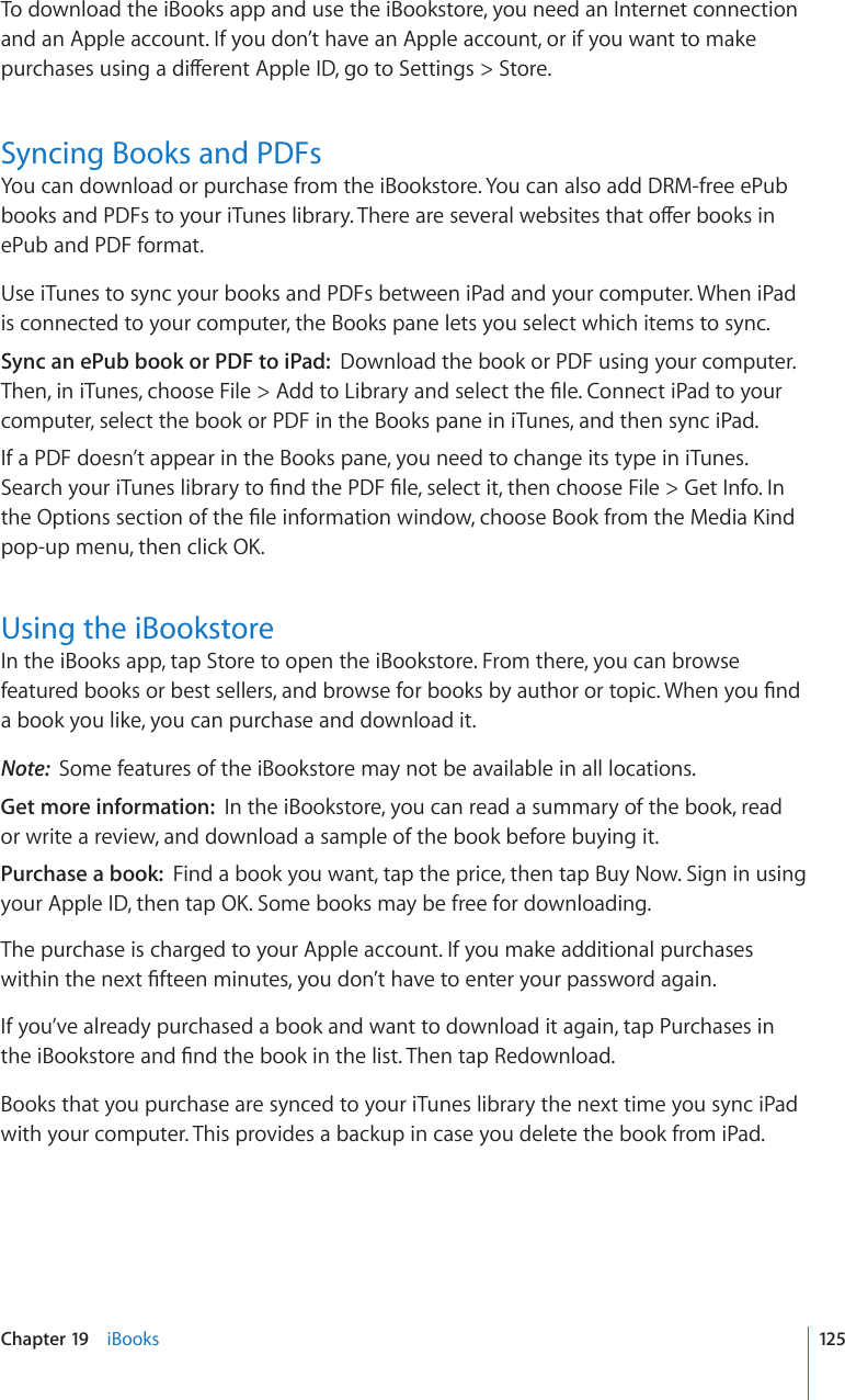 To download the iBooks app and use the iBookstore, you need an Internet connection and an Apple account. If you don’t have an Apple account, or if you want to make RWTEJCUGUWUKPICFKÒGTGPV#RRNG+&amp;IQVQ5GVVKPIU 5VQTGSyncing Books and PDFsYou can download or purchase from the iBookstore. You can also add DRM-free ePub DQQMUCPF2&amp;(UVQ[QWTK6WPGUNKDTCT[6JGTGCTGUGXGTCNYGDUKVGUVJCVQÒGTDQQMUKPePub and PDF format.Use iTunes to sync your books and PDFs between iPad and your computer. When iPad is connected to your computer, the Books pane lets you select which items to sync.Sync an ePub book or PDF to iPad:  Download the book or PDF using your computer. 6JGPKPK6WPGUEJQQUG(KNG #FFVQ.KDTCT[CPFUGNGEVVJG°NG%QPPGEVK2CFVQ[QWTcomputer, select the book or PDF in the Books pane in iTunes, and then sync iPad.If a PDF doesn’t appear in the Books pane, you need to change its type in iTunes. 5GCTEJ[QWTK6WPGUNKDTCT[VQ°PFVJG2&amp;(°NGUGNGEVKVVJGPEJQQUG(KNG )GV+PHQ+PVJG1RVKQPUUGEVKQPQHVJG°NGKPHQTOCVKQPYKPFQYEJQQUG$QQMHTQOVJG/GFKC-KPFpop-up menu, then click OK.Using the iBookstoreIn the iBooks app, tap Store to open the iBookstore. From there, you can browse HGCVWTGFDQQMUQTDGUVUGNNGTUCPFDTQYUGHQTDQQMUD[CWVJQTQTVQRKE9JGP[QW°PFa book you like, you can purchase and download it.Note:  Some features of the iBookstore may not be available in all locations.Get more information:  In the iBookstore, you can read a summary of the book, read or write a review, and download a sample of the book before buying it.Purchase a book:  Find a book you want, tap the price, then tap Buy Now. Sign in using your Apple ID, then tap OK. Some books may be free for downloading.The purchase is charged to your Apple account. If you make additional purchases YKVJKPVJGPGZV°HVGGPOKPWVGU[QWFQP¨VJCXGVQGPVGT[QWTRCUUYQTFCICKPIf you’ve already purchased a book and want to download it again, tap Purchases in VJGK$QQMUVQTGCPF°PFVJGDQQMKPVJGNKUV6JGPVCR4GFQYPNQCFBooks that you purchase are synced to your iTunes library the next time you sync iPad with your computer. This provides a backup in case you delete the book from iPad.125Chapter 19    iBooks