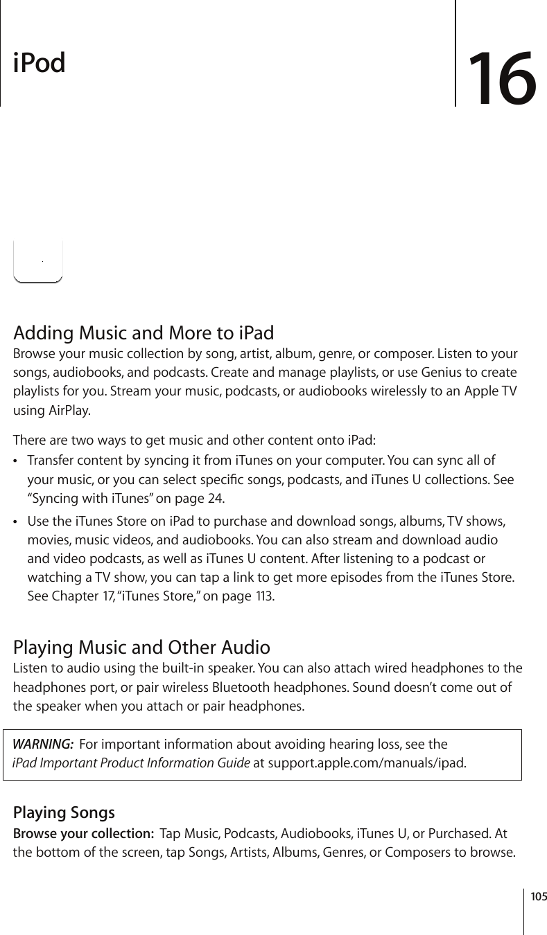 iPod 16Adding Music and More to iPadBrowse your music collection by song, artist, album, genre, or composer. Listen to your songs, audiobooks, and podcasts. Create and manage playlists, or use Genius to create playlists for you. Stream your music, podcasts, or audiobooks wirelessly to an Apple TV using AirPlay.There are two ways to get music and other content onto iPad:Transfer content by syncing it from iTunes on your computer. You can sync all of  [QWTOWUKEQT[QWECPUGNGEVURGEK°EUQPIURQFECUVUCPFK6WPGU7EQNNGEVKQPU5GG“Syncing with iTunes” on page 24.Use the iTunes Store on iPad to purchase and download songs, albums, TV shows,  movies, music videos, and audiobooks. You can also stream and download audio and video podcasts, as well as iTunes U content. After listening to a podcast or watching a TV show, you can tap a link to get more episodes from the iTunes Store. See Chapter 17, “iTunes Store,” on page 113 .Playing Music and Other AudioListen to audio using the built-in speaker. You can also attach wired headphones to the headphones port, or pair wireless Bluetooth headphones. Sound doesn’t come out of the speaker when you attach or pair headphones.WARNING:  For important information about avoiding hearing loss, see the  iPad Important Product Information Guide at support.apple.com/manuals/ipad.Playing SongsBrowse your collection:  Tap Music, Podcasts, Audiobooks, iTunes U, or Purchased. At the bottom of the screen, tap Songs, Artists, Albums, Genres, or Composers to browse.105
