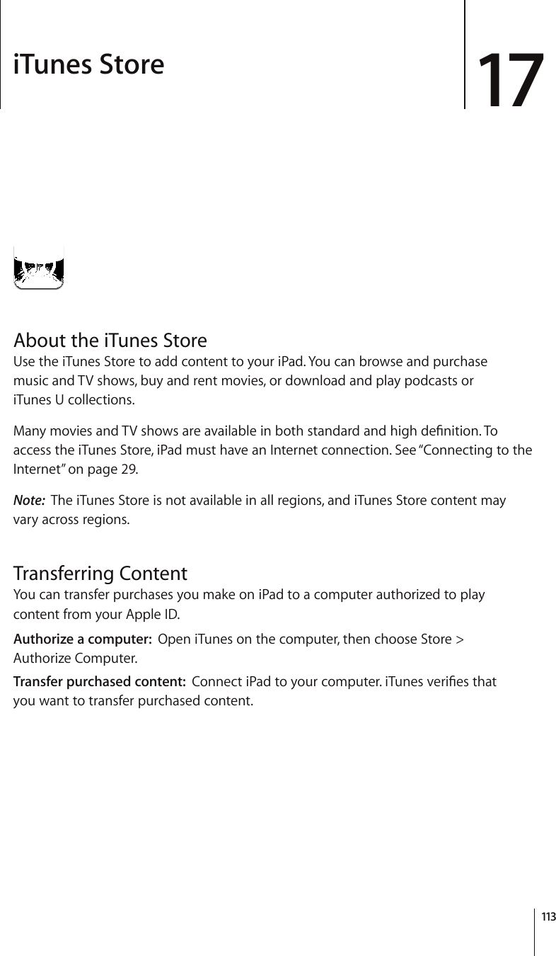iTunes Store 17About the iTunes StoreUse the iTunes Store to add content to your iPad. You can browse and purchase  music and TV shows, buy and rent movies, or download and play podcasts or  iTunes U collections. /CP[OQXKGUCPF68UJQYUCTGCXCKNCDNGKPDQVJUVCPFCTFCPFJKIJFG°PKVKQP6Qaccess the iTunes Store, iPad must have an Internet connection. See “Connecting to the Internet” on page 29.Note:  The iTunes Store is not available in all regions, and iTunes Store content may vary across regions.Transferring ContentYou can transfer purchases you make on iPad to a computer authorized to play content from your Apple ID. Authorize a computer:  Open iTunes on the computer, then choose Store &gt;  Authorize Computer.Transfer purchased content:  %QPPGEVK2CFVQ[QWTEQORWVGTK6WPGUXGTK°GUVJCV you want to transfer purchased content.113