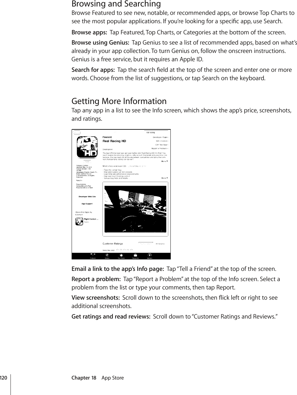 Browsing and SearchingBrowse Featured to see new, notable, or recommended apps, or browse Top Charts to UGGVJGOQUVRQRWNCTCRRNKECVKQPU+H[QW¨TGNQQMKPIHQTCURGEK°ECRRWUG5GCTEJBrowse apps:  Tap Featured, Top Charts, or Categories at the bottom of the screen.Browse using Genius:  Tap Genius to see a list of recommended apps, based on what’s already in your app collection. To turn Genius on, follow the onscreen instructions. Genius is a free service, but it requires an Apple ID. Search for apps:  6CRVJGUGCTEJ°GNFCVVJGVQRQHVJGUETGGPCPFGPVGTQPGQTOQTGwords. Choose from the list of suggestions, or tap Search on the keyboard.Getting More InformationTap any app in a list to see the Info screen, which shows the app’s price, screenshots, and ratings.Email a link to the app’s Info page:  Tap “Tell a Friend” at the top of the screen.Report a problem:  Tap “Report a Problem” at the top of the Info screen. Select a problem from the list or type your comments, then tap Report.View screenshots:  5ETQNNFQYPVQVJGUETGGPUJQVUVJGP±KEMNGHVQTTKIJVVQUGGadditional screenshots. Get ratings and read reviews:  Scroll down to “Customer Ratings and Reviews.” 120 Chapter 18    App Store