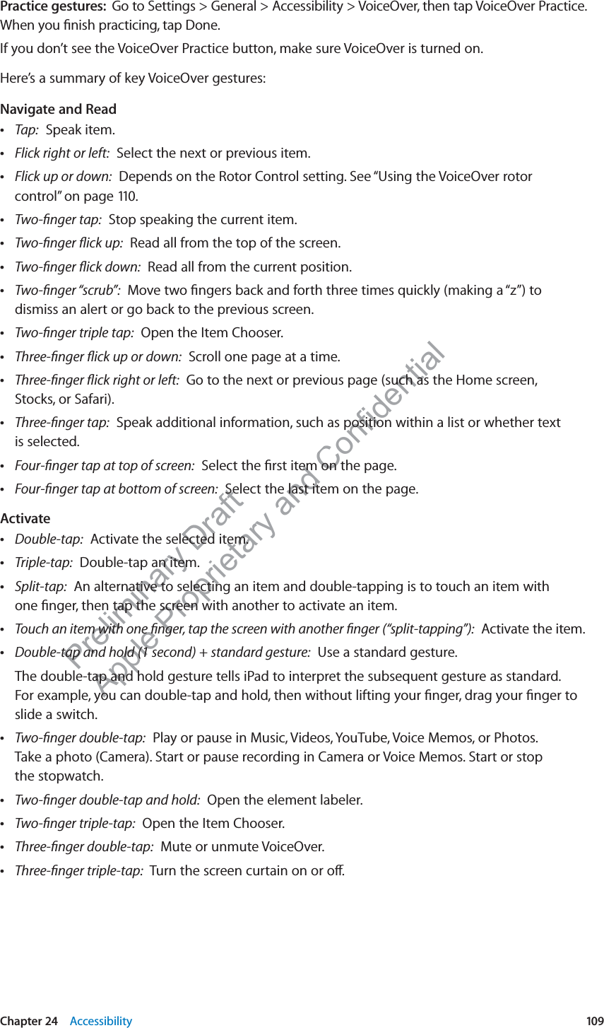 Preliminary Draft Apple Proprietary and Confidential Practice gestures:  Go to Settings &gt; General &gt; Accessibility &gt; VoiceOver, then tap VoiceOver Practice. When you ﬁnish practicing, tap Done.If you don’t see the VoiceOver Practice button, make sure VoiceOver is turned on.Here’s a summary of key VoiceOver gestures:Navigate and Read Tap:  Speak item. Flick right or left:  Select the next or previous item. Flick up or down:  Depends on the Rotor Control setting. See “Using the VoiceOver rotor control” on page 110. Two-ﬁnger tap:  Stop speaking the current item. Two-ﬁnger ﬂick up:  Read all from the top of the screen. Two-ﬁnger ﬂick down:  Read all from the current position. Two-ﬁnger “scrub”:  Move two ﬁngers back and forth three times quickly (making a “z”) to dismiss an alert or go back to the previous screen. Two-ﬁnger triple tap:  Open the Item Chooser. Three-ﬁnger ﬂick up or down:  Scroll one page at a time. Three-ﬁnger ﬂick right or left:  Go to the next or previous page (such as the Home screen,  Stocks, or Safari). Three-ﬁnger tap:  Speak additional information, such as position within a list or whether text  is selected. Four-ﬁnger tap at top of screen:  Select the ﬁrst item on the page. Four-ﬁnger tap at bottom of screen:  Select the last item on the page.Activate Double-tap:  Activate the selected item. Triple-tap:  Double-tap an item. Split-tap:  An alternative to selecting an item and double-tapping is to touch an item with  one ﬁnger, then tap the screen with another to activate an item. Touch an item with one ﬁnger, tap the screen with another ﬁnger (“split-tapping”):  Activate the item. Double-tap and hold (1 second) + standard gesture:  Use a standard gesture.The double-tap and hold gesture tells iPad to interpret the subsequent gesture as standard.  For example, you can double-tap and hold, then without lifting your ﬁnger, drag your ﬁnger to slide a switch. Two-ﬁnger double-tap:  Play or pause in Music, Videos, YouTube, Voice Memos, or Photos.  Take a photo (Camera). Start or pause recording in Camera or Voice Memos. Start or stop  the stopwatch. Two-ﬁnger double-tap and hold:  Open the element labeler. Two-ﬁnger triple-tap:  Open the Item Chooser. Three-ﬁnger double-tap:  Mute or unmute VoiceOver. Three-ﬁnger triple-tap:  Turn the screen curtain on or o∂.109Chapter 24    Accessibility