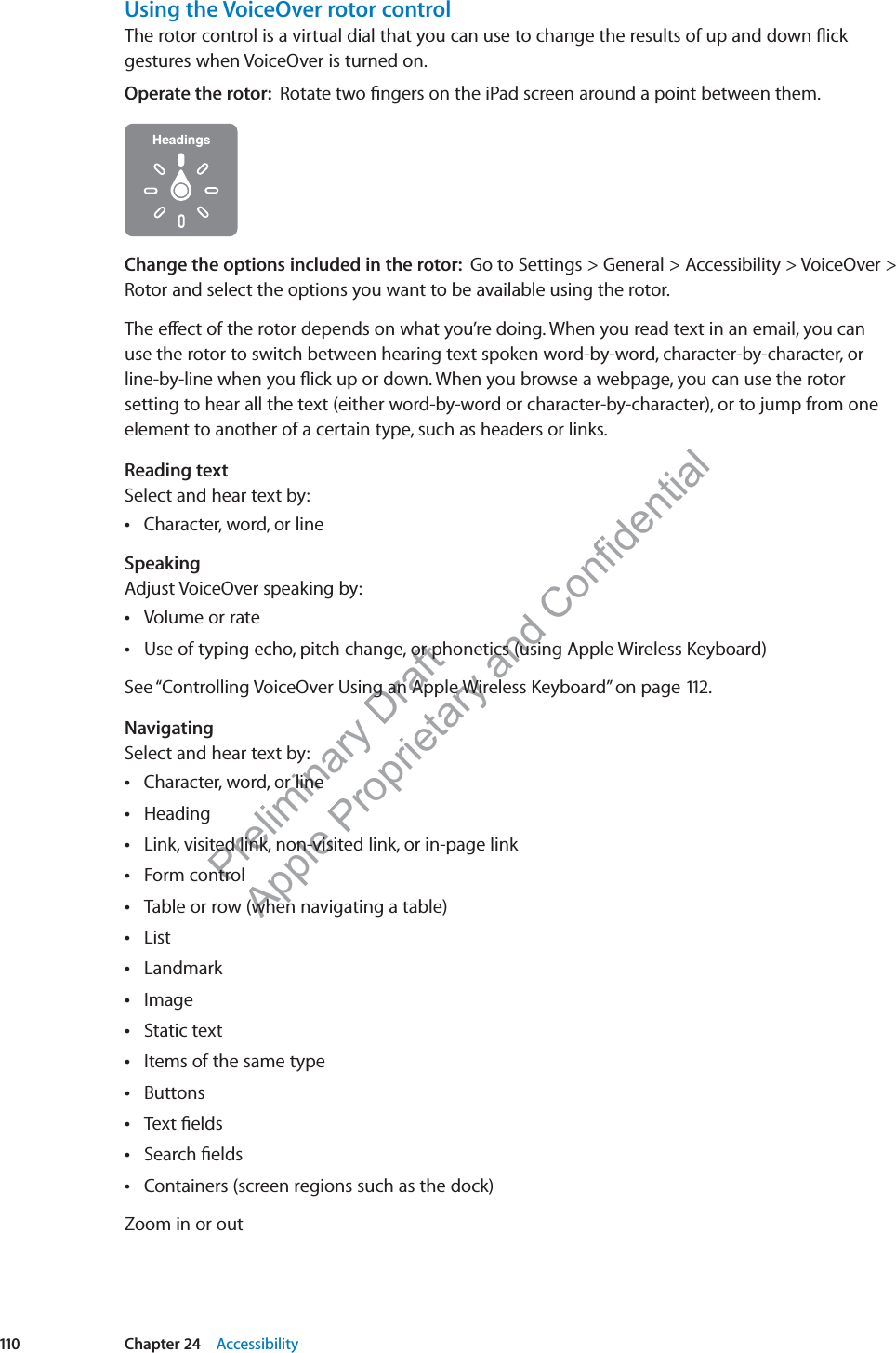 Preliminary Draft Apple Proprietary and Confidential Using the VoiceOver rotor controlThe rotor control is a virtual dial that you can use to change the results of up and down ﬂick gestures when VoiceOver is turned on.Operate the rotor:  Rotate two ﬁngers on the iPad screen around a point between them.Change the options included in the rotor:  Go to Settings &gt; General &gt; Accessibility &gt; VoiceOver &gt; Rotor and select the options you want to be available using the rotor.The e∂ect of the rotor depends on what you’re doing. When you read text in an email, you can  use the rotor to switch between hearing text spoken word-by-word, character-by-character, or line-by-line when you ﬂick up or down. When you browse a webpage, you can use the rotor setting to hear all the text (either word-by-word or character-by-character), or to jump from one element to another of a certain type, such as headers or links.Reading textSelect and hear text by:Character, word, or line SpeakingAdjust VoiceOver speaking by:Volume or rate Use of typing echo, pitch change, or phonetics (using Apple Wireless Keyboard) See “Controlling VoiceOver Using an Apple Wireless Keyboard” on page 112.NavigatingSelect and hear text by:Character, word, or line Heading Link, visited link, non-visited link, or in-page link Form control Table or row (when navigating a table) List Landmark Image Static text Items of the same type Buttons Text ﬁelds Search ﬁelds Containers (screen regions such as the dock) Zoom in or out110 Chapter 24    Accessibility