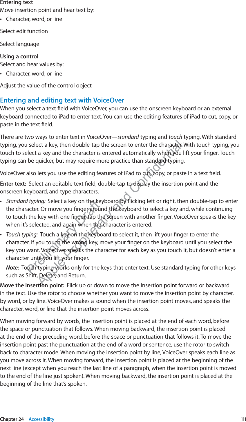 Preliminary Draft Apple Proprietary and Confidential Entering textMove insertion point and hear text by:Character, word, or line Select edit functionSelect languageUsing a control Select and hear values by:Character, word, or line Adjust the value of the control objectEntering and editing text with VoiceOverWhen you select a text ﬁeld with VoiceOver, you can use the onscreen keyboard or an external keyboard connected to iPad to enter text. You can use the editing features of iPad to cut, copy, or paste in the text ﬁeld.There are two ways to enter text in VoiceOver—standard typing and touch typing. With standard typing, you select a key, then double-tap the screen to enter the character. With touch typing, you touch to select a key and the character is entered automatically when you lift your ﬁnger. Touch typing can be quicker, but may require more practice than standard typing.VoiceOver also lets you use the editing features of iPad to cut, copy, or paste in a text ﬁeld.Enter text:  Select an editable text ﬁeld, double-tap to display the insertion point and the onscreen keyboard, and type characters. Standard typing:  Select a key on the keyboard by ﬂicking left or right, then double-tap to enter the character. Or move you ﬁnger around the keyboard to select a key and, while continuing to touch the key with one ﬁnger, tap the screen with another ﬁnger. VoiceOver speaks the key when it’s selected, and again when the character is entered. Touch typing:  Touch a key on the keyboard to select it, then lift your ﬁnger to enter the character. If you touch the wrong key, move your ﬁnger on the keyboard until you select the key you want. VoiceOver speaks the character for each key as you touch it, but doesn’t enter a character until you lift your ﬁnger.Note:  Touch typing works only for the keys that enter text. Use standard typing for other keys such as Shift, Delete, and Return.Move the insertion point:  Flick up or down to move the insertion point forward or backward in the text. Use the rotor to choose whether you want to move the insertion point by character, by word, or by line. VoiceOver makes a sound when the insertion point moves, and speaks the character, word, or line that the insertion point moves across. When moving forward by words, the insertion point is placed at the end of each word, before the space or punctuation that follows. When moving backward, the insertion point is placed at the end of the preceding word, before the space or punctuation that follows it. To move the insertion point past the punctuation at the end of a word or sentence, use the rotor to switch back to character mode. When moving the insertion point by line, VoiceOver speaks each line as you move across it. When moving forward, the insertion point is placed at the beginning of the next line (except when you reach the last line of a paragraph, when the insertion point is moved to the end of the line just spoken). When moving backward, the insertion point is placed at the beginning of the line that’s spoken.111Chapter 24    Accessibility