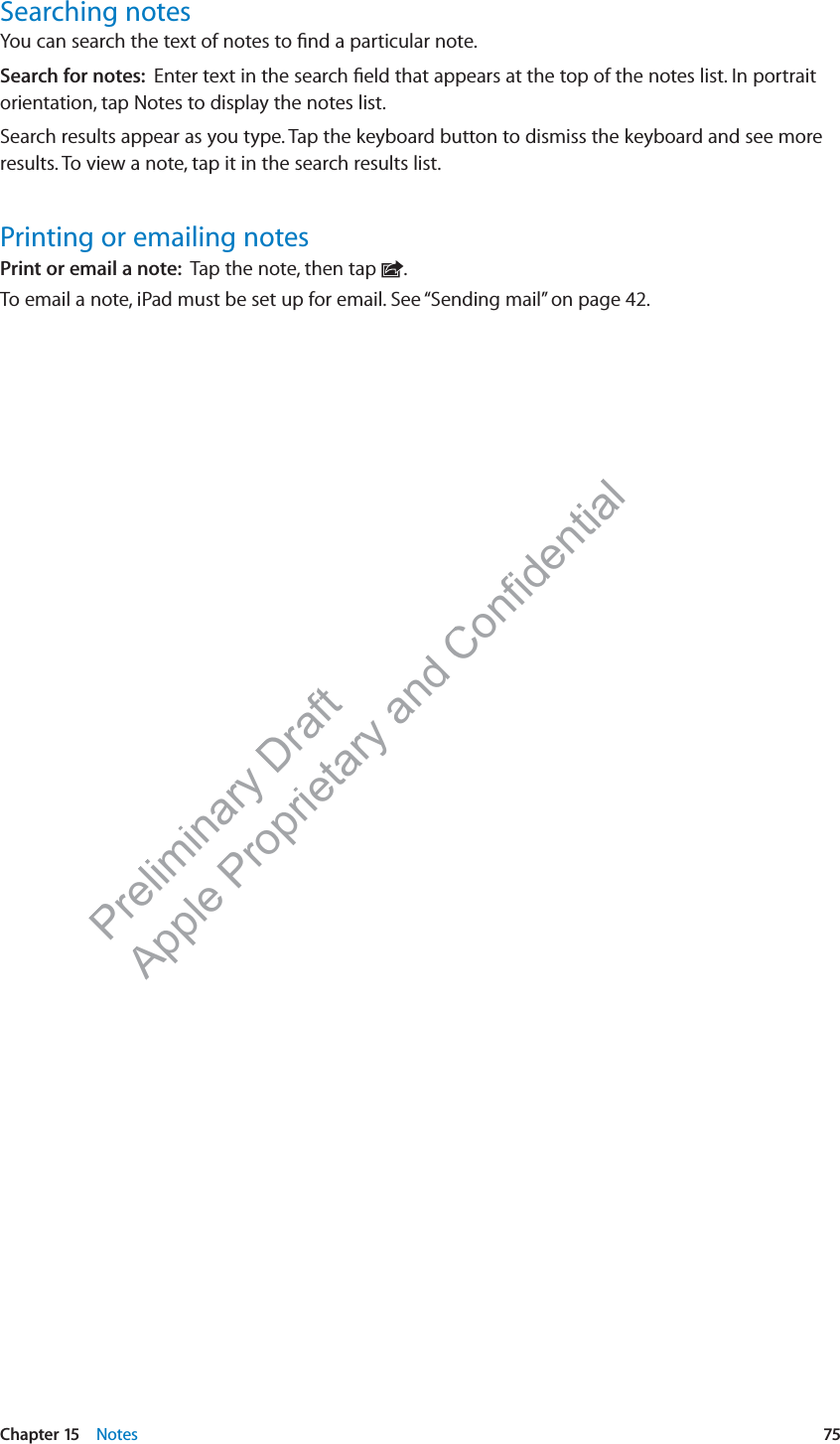 Preliminary Draft Apple Proprietary and Confidential Searching notesYou can search the text of notes to ﬁnd a particular note.Search for notes:  Enter text in the search ﬁeld that appears at the top of the notes list. In portrait orientation, tap Notes to display the notes list.Search results appear as you type. Tap the keyboard button to dismiss the keyboard and see more results. To view a note, tap it in the search results list. Printing or emailing notesPrint or email a note:  Tap the note, then tap  .To email a note, iPad must be set up for email. See “Sending mail” on page 42.75Chapter 15    Notes