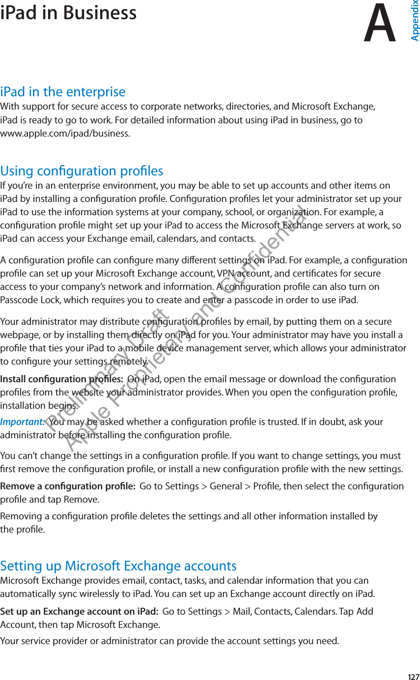 Preliminary Draft Apple Proprietary and Confidential iPad in Business AAppendixiPad in the enterpriseWith support for secure access to corporate networks, directories, and Microsoft Exchange,  iPad is ready to go to work. For detailed information about using iPad in business, go to  www.apple.com/ipad/business.Using conﬁguration proﬁlesIf you’re in an enterprise environment, you may be able to set up accounts and other items on iPad by installing a conﬁguration proﬁle. Conﬁguration proﬁles let your administrator set up your iPad to use the information systems at your company, school, or organization. For example, a conﬁguration proﬁle might set up your iPad to access the Microsoft Exchange servers at work, so iPad can access your Exchange email, calendars, and contacts.A conﬁguration proﬁle can conﬁgure many di∂erent settings on iPad. For example, a conﬁguration proﬁle can set up your Microsoft Exchange account, VPN account, and certiﬁcates for secure access to your company’s network and information. A conﬁguration proﬁle can also turn on Passcode Lock, which requires you to create and enter a passcode in order to use iPad.Your administrator may distribute conﬁguration proﬁles by email, by putting them on a secure webpage, or by installing them directly on iPad for you. Your administrator may have you install a proﬁle that ties your iPad to a mobile device management server, which allows your administrator to conﬁgure your settings remotely.Install conﬁguration proﬁles:  On iPad, open the email message or download the conﬁguration proﬁles from the website your administrator provides. When you open the conﬁguration proﬁle, installation begins.Important:  You may be asked whether a conﬁguration proﬁle is trusted. If in doubt, ask your administrator before installing the conﬁguration proﬁle.You can’t change the settings in a conﬁguration proﬁle. If you want to change settings, you must ﬁrst remove the conﬁguration proﬁle, or install a new conﬁguration proﬁle with the new settings.Remove a conﬁguration proﬁle:  Go to Settings &gt; General &gt; Proﬁle, then select the conﬁguration proﬁle and tap Remove.Removing a conﬁguration proﬁle deletes the settings and all other information installed by  the proﬁle. Setting up Microsoft Exchange accountsMicrosoft Exchange provides email, contact, tasks, and calendar information that you can automatically sync wirelessly to iPad. You can set up an Exchange account directly on iPad. Set up an Exchange account on iPad:  Go to Settings &gt; Mail, Contacts, Calendars. Tap Add Account, then tap Microsoft Exchange.Your service provider or administrator can provide the account settings you need.127