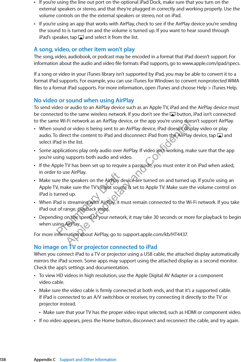 Preliminary Draft Apple Proprietary and Confidential If you’re using the line out port on the optional iPad Dock, make sure that you turn on the  external speakers or stereo, and that they’re plugged in correctly and working properly. Use the volume controls on the the external speakers or stereo, not on iPad.If you’re using an app that works with AirPlay, check to see if the AirPlay device you’re sending  the sound to is turned on and the volume is turned up. If you want to hear sound through iPad’s speaker, tap   and select it from the list.A song, video, or other item won’t playThe song, video, audiobook, or podcast may be encoded in a format that iPad doesn’t support. For information about the audio and video ﬁle formats iPad supports, go to www.apple.com/ipad/specs.If a song or video in your iTunes library isn’t supported by iPad, you may be able to convert it to a format iPad supports. For example, you can use iTunes for Windows to convert nonprotected WMA ﬁles to a format iPad supports. For more information, open iTunes and choose Help &gt; iTunes Help.No video or sound when using AirPlayTo send video or audio to an AirPlay device such as an Apple TV, iPad and the AirPlay device must be connected to the same wireless network. If you don’t see the   button, iPad isn’t connected to the same Wi-Fi network as an AirPlay device, or the app you’re using doesn’t support AirPlay.When sound or video is being sent to an AirPlay device, iPad doesn’t display video or play  audio. To direct the content to iPad and disconnect iPad from the AirPlay device, tap   and select iPad in the list.Some applications play only audio over AirPlay. If video isn’t working, make sure that the app  you’re using supports both audio and video.If the Apple TV has been set up to require a passcode, you must enter it on iPad when asked,   in order to use AirPlay.Make sure the speakers on the AirPlay device are turned on and turned up. If you’re using an  Apple TV, make sure the TV’s input source is set to Apple TV. Make sure the volume control on iPad is turned up.When iPad is streaming with AirPlay, it must remain connected to the Wi-Fi network. If you take  iPad out of range, playback stops.Depending on the speed of your network, it may take 30 seconds or more for playback to begin  when using AirPlay.For more information about AirPlay, go to support.apple.com/kb/HT4437.No image on TV or projector connected to iPadWhen you connect iPad to a TV or projector using a USB cable, the attached display automatically mirrors the iPad screen. Some apps may support using the attached display as a second monitor. Check the app’s settings and documentation.To view HD videos in high resolution, use the Apple Digital AV Adapter or a component   video cable. Make sure the video cable is ﬁrmly connected at both ends, and that it’s a supported cable.  If iPad is connected to an A/V switchbox or receiver, try connecting it directly to the TV or projector instead.Make sure that your TV has the proper video input selected, such as HDMI or component video. If no video appears, press the Home button, disconnect and reconnect the cable, and try again. 138 Appendix C    Support and Other Information