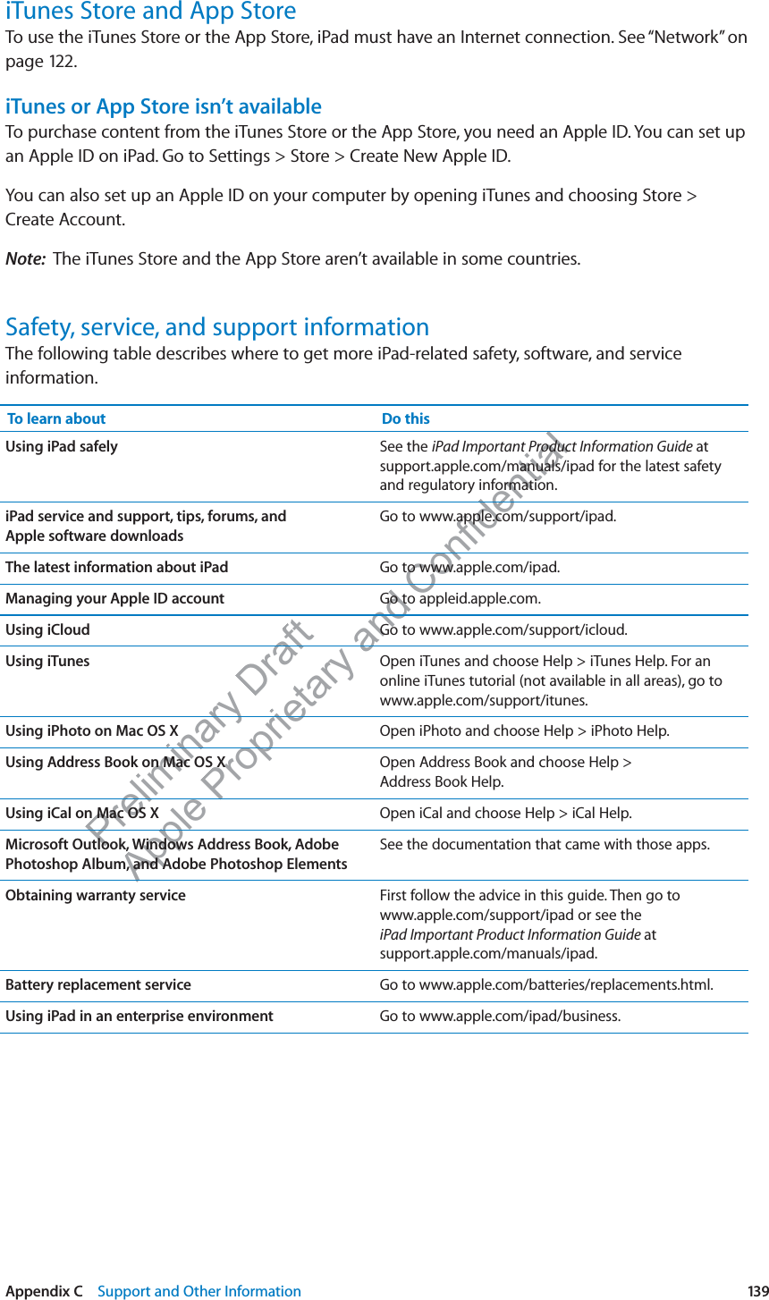 Preliminary Draft Apple Proprietary and Confidential iTunes Store and App StoreTo use the iTunes Store or the App Store, iPad must have an Internet connection. See “Network” on page 122.iTunes or App Store isn’t availableTo purchase content from the iTunes Store or the App Store, you need an Apple ID. You can set up an Apple ID on iPad. Go to Settings &gt; Store &gt; Create New Apple ID.You can also set up an Apple ID on your computer by opening iTunes and choosing Store &gt; Create Account.Note:  The iTunes Store and the App Store aren’t available in some countries.Safety, service, and support informationThe following table describes where to get more iPad-related safety, software, and service information.To learn about Do thisUsing iPad safely See the iPad Important Product Information Guide at support.apple.com/manuals/ipad for the latest safety and regulatory information.iPad service and support, tips, forums, and  Apple software downloadsGo to www.apple.com/support/ipad.The latest information about iPad Go to www.apple.com/ipad.Managing your Apple ID account Go to appleid.apple.com.Using iCloud Go to www.apple.com/support/icloud.Using iTunes Open iTunes and choose Help &gt; iTunes Help. For an online iTunes tutorial (not available in all areas), go to www.apple.com/support/itunes.Using iPhoto on Mac OS X Open iPhoto and choose Help &gt; iPhoto Help.Using Address Book on Mac OS X Open Address Book and choose Help &gt;  Address Book Help.Using iCal on Mac OS X Open iCal and choose Help &gt; iCal Help.Microsoft Outlook, Windows Address Book, Adobe Photoshop Album, and Adobe Photoshop ElementsSee the documentation that came with those apps.Obtaining warranty service First follow the advice in this guide. Then go to  www.apple.com/support/ipad or see the  iPad Important Product Information Guide at  support.apple.com/manuals/ipad.Battery replacement service Go to www.apple.com/batteries/replacements.html.Using iPad in an enterprise environment Go to www.apple.com/ipad/business.139Appendix C    Support and Other Information