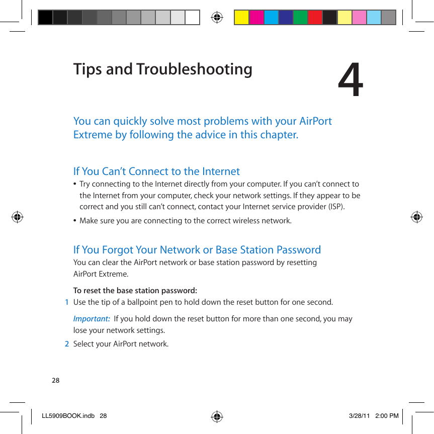 284Tips and TroubleshootingYou can quickly solve most problems with your AirPort Extreme by following the advice in this chapter.If You Can’t Connect to the Internet!Â8*F!A$==(A&amp;)=;!&amp;$!&amp;&apos;(!?=&amp;(*=(&amp;!6)*(A&amp;EF!0*$.!F$%*!A$.I%&amp;(*Q!?0!F$%!A2=J&amp;!A$==(A&amp;!&amp;$!&amp;&apos;(!?=&amp;(*=(&amp;!0*$.!F$%*!A$.I%&amp;(*S!A&apos;(AD!F$%*!=(&amp;1$*D!9(&amp;&amp;)=;9Q!?0!&amp;&apos;(F!2II(2*!&amp;$!#(!A$**(A&amp;!2=6!F$%!9&amp;)EE!A2=J&amp;!A$==(A&amp;S!A$=&amp;2A&amp;!F$%*!?=&amp;(*=(&amp;!9(*@)A(!I*$@)6(*!W?/+XQ!Â]2D(!9%*(!F$%!2*(!A$==(A&amp;)=;!&amp;$!&amp;&apos;(!A$**(A&amp;!1)*(E(99!=(&amp;1$*DQIf You Forgot Your Network or Base Station Password4$%!A2=!AE(2*!&amp;&apos;(!&quot;)*+$*&amp;!=(&amp;1$*D!$*!#29(!9&amp;2&amp;)$=!I2991$*6!#F!*(9(&amp;&amp;)=;!&quot;)*+$*&amp;!,-&amp;*(.(Q!6QTGUGVVJGDCUGUVCVKQPRCUUYQTF1  &lt;9(!&amp;&apos;(!&amp;)I!$0!2!#2EEI$)=&amp;!I(=!&amp;$!&apos;$E6!6$1=!&amp;&apos;(!*(9(&amp;!#%&amp;&amp;$=!0$*!$=(!9(A$=6Q!Important:  ?0!F$%!&apos;$E6!6$1=!&amp;&apos;(!*(9(&amp;!#%&amp;&amp;$=!0$*!.$*(!&amp;&apos;2=!$=(!9(A$=6S!F$%!.2F!!E$9(!F$%*!=(&amp;1$*D!9(&amp;&amp;)=;9Q2  /(E(A&amp;!F$%*!&quot;)*+$*&amp;!=(&amp;1$*DQLL5909BOOK.indb   28 3/28/11   2:00 PM