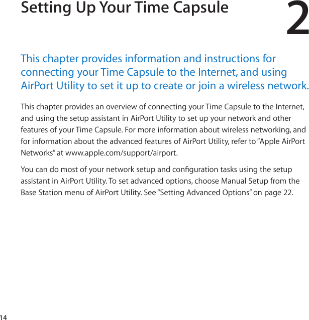 142Setting Up Your Time CapsuleThis﻿chapter﻿provides﻿information﻿and﻿instructions﻿for﻿connecting﻿your﻿Time﻿Capsule﻿to﻿the﻿Internet,﻿and﻿using﻿AirPort﻿Utility﻿to﻿set﻿it﻿up﻿to﻿create﻿or﻿join﻿a﻿wireless﻿network.ThischapterprovidesanoverviewofconnectingyourTimeCapsuletotheInternet,andusingthesetupassistantinAirPortUtilitytosetupyournetworkandotherfeaturesofyourTimeCapsule.Formoreinformationaboutwirelessnetworking,andforinformationabouttheadvancedfeaturesofAirPortUtility,referto“AppleAirPortNetworks”atwww.apple.com/support/airport.YoucandomostofyournetworksetupandcongurationtasksusingthesetupassistantinAirPortUtility.Tosetadvancedoptions,chooseManualSetupfromtheBaseStationmenuofAirPortUtility.See“SettingAdvancedOptions”onpage22.