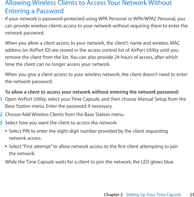 23Chapter 2   Setting﻿Up﻿Your﻿Time﻿CapsuleAllowing﻿Wireless﻿Clients﻿to﻿Access﻿Your﻿Network﻿Without﻿Entering﻿a﻿PasswordIfyournetworkispassword-protectedusingWPAPersonalorWPA/WPA2Personal,youcanprovidewirelessclientsaccesstoyournetworkwithoutrequiringthemtoenterthenetworkpassword.Whenyouallowaclientaccesstoyournetwork,theclient’snameandwirelessMACaddress(orAirPortID)arestoredintheaccesscontrollistofAirPortUtilityuntilyouremovetheclientfromthelist.Youcanalsoprovide24hoursofaccess,afterwhichtimetheclientcannolongeraccessyournetwork.Whenyougiveaclientaccesstoyourwirelessnetwork,theclientdoesn’tneedtoenterthenetworkpassword.To allow a client to access your network without entering the network password:1  OpenAirPortUtility,selectyourTimeCapsule,andthenchooseManualSetupfromtheBaseStationmenu.Enterthepasswordifnecessary.2  ChooseAddWirelessClientsfromtheBaseStationmenu.3  Selecthowyouwanttheclienttoaccessthenetwork:ÂSelectPINtoentertheeight-digitnumberprovidedbytheclientrequestingnetworkaccess.ÂSelect“Firstattempt”toallownetworkaccesstotherstclientattemptingtojointhenetwork.WhiletheTimeCapsulewaitsforaclienttojointhenetwork,theLEDglowsblue.