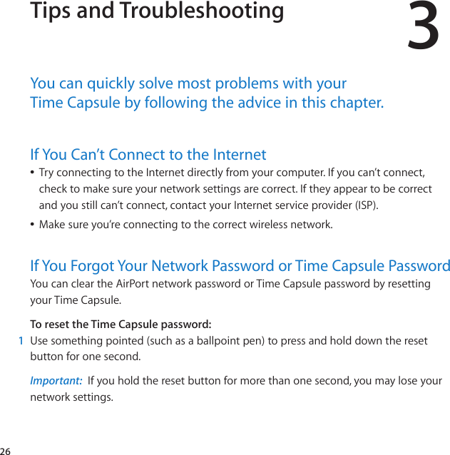 263Tips and TroubleshootingYou﻿can﻿quickly﻿solve﻿most﻿problems﻿with﻿your﻿﻿Time﻿Capsule﻿by﻿following﻿the﻿advice﻿in﻿this﻿chapter.If﻿You﻿Can’t﻿Connect﻿to﻿the﻿InternetÂTryconnectingtotheInternetdirectlyfromyourcomputer.Ifyoucan’tconnect,checktomakesureyournetworksettingsarecorrect.Iftheyappeartobecorrectandyoustillcan’tconnect,contactyourInternetserviceprovider(ISP).ÂMakesureyou’reconnectingtothecorrectwirelessnetwork.If﻿You﻿Forgot﻿Your﻿Network﻿Password﻿or﻿Time﻿Capsule﻿PasswordYoucancleartheAirPortnetworkpasswordorTimeCapsulepasswordbyresettingyourTimeCapsule.To reset the Time Capsule password:1  Usesomethingpointed(suchasaballpointpen)topressandholddowntheresetbuttonforonesecond.Important:  Ifyouholdtheresetbuttonformorethanonesecond,youmayloseyournetworksettings.