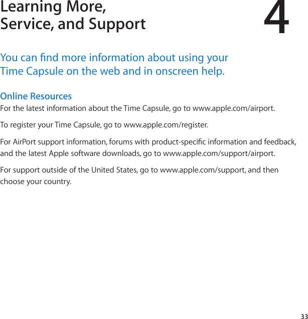 433Learning More, Service, and SupportYou﻿can﻿nd﻿more﻿information﻿about﻿using﻿your﻿﻿Time﻿Capsule﻿on﻿the﻿web﻿and﻿in﻿onscreen﻿help.Online Resources ForthelatestinformationabouttheTimeCapsule,gotowww.apple.com/airport.ToregisteryourTimeCapsule,gotowww.apple.com/register.ForAirPortsupportinformation,forumswithproduct-specicinformationandfeedback,andthelatestApplesoftwaredownloads,gotowww.apple.com/support/airport.ForsupportoutsideoftheUnitedStates,gotowww.apple.com/support,andthenchooseyourcountry.