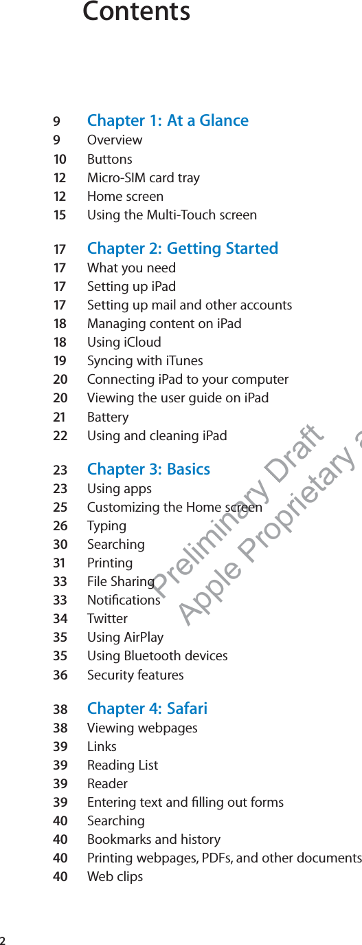 Preliminary Draft Apple Proprietary and Confidential Contents9  Chapter 1:  At a Glance9  Overview10  Buttons12   Micro-SIM card tray 12   Home screen15  Using the Multi-Touch screen17   Chapter 2:  Getting Started17   What you need17   Setting up iPad17   Setting up mail and other accounts18  Managing content on iPad18  Using iCloud19  Syncing with iTunes20  Connecting iPad to your computer20  Viewing the user guide on iPad21  Battery22  Using and cleaning iPad23  Chapter 3:  Basics23  Using apps25  Customizing the Home screen26  Typing30  Searching31  Printing33  File Sharing33  Notiﬁcations34  Twitter35  Using AirPlay35  Using Bluetooth devices36  Security features38  Chapter 4:  Safari38  Viewing webpages39  Links39  Reading List39  Reader39  Entering text and ﬁlling out forms40  Searching40  Bookmarks and history40  Printing webpages, PDFs, and other documents40  Web clips2